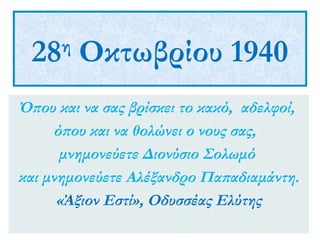 28 Οκτωβρίου 1940
η

Όπου και να σας βρίσκει το κακό, αδελφοί,
όπου και να θολώνει ο νους σας,
μνημονεύετε Διονύσιο Σολωμό
και μνημονεύετε Αλέξανδρο Παπαδιαμάντη.
«Άξιον Εστί», Οδυσσέας Ελύτης

 
