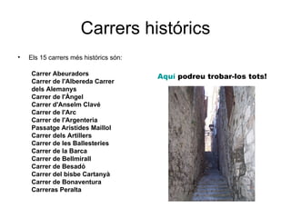 Carrers histórics
•   Els 15 carrers més histórics són:

    Carrer Abeuradors                   Aquí podreu trobar-los tots!
    Carrer de l'Albereda Carrer
    dels Alemanys
    Carrer de l'Àngel
    Carrer d'Anselm Clavé
    Carrer de l'Arc
    Carrer de l'Argenteria
    Passatge Aristides Maillol
    Carrer dels Artillers
    Carrer de les Ballesteries
    Carrer de la Barca
    Carrer de Bellmirall
    Carrer de Besadó
    Carrer del bisbe Cartanyà
    Carrer de Bonaventura
    Carreras Peralta
 