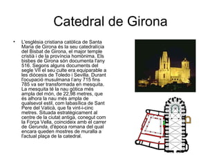 Catedral de Girona
•   L'església cristiana catòlica de Santa
    Maria de Girona és la seu catedralícia
    del Bisbat de Girona, el major temple
    cristià i de la província homònima. Els
    bisbes de Girona són documenta l'any
    516. Segons alguns documents del
    segle VII el seu culte era equiparable a
    les diòcesis de Toledo i Sevilla. Durant
    l'ocupació musulmana l’any 715 fins
    785 va ser transformada en mesquita.
    La mesquita té la nau gòtica més
    ampla del món, de 22,98 metres, que
    és alhora la nau més ampla de
    qualsevol estil, com labasílica de Sant
    Pere del Vaticà, que fa vint-i-cinc
    metres. Situada estratègicament al
    centre de la ciutat antiga, conegut com
    la Força Vella, coincideix amb el carrer
    de Gerunda, d'època romana del qual
    encara queden mostres de muralla a
    l'actual plaça de la catedral.
 