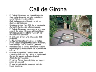 Call de Girona
•   El Call de Girona va ser des del punt de
    vista cultural una de les més importants
    comunitats jueves d'occident.
•   Call, és la paraula utilitzada per dir els
    diversos barris jueus.
•   Un document de l'any 888 diu la presència
    d'unes 25 famílies de religió mosaica.
•   El Call de Girona es va començar a formar
    a partir del segle XII, quan s'hi instal·laren
    famílies jueves que abans vivien en els
    voltants de la catedral.
•   Hi arribaren a viure una mitjana de 800
    persones.
•   La figura més rellevant va ser el metge
    poeta filòsof i exageta Mosse ben Nahman,
    més conegut com Bonastruc ça Porta.
•   De l'escola de la càbala de Girona en sortí
    el primer grup de cabalistes de la península
    ibèrica.
•   Gràcies al suport de l'ambaixada d'Israel
    s'ha rehabilitat part del call on hi funciona el
    Centre Bonastruc ça Porta - Institut
    d'Estudis Nahmánides.
•   El call de Girona és molt visitat per jueus i
    públic en general.
•   El barri actual només conserva part del
    traçat medieval.
 