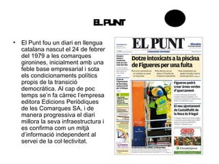 E PUNT
                               L
• El Punt fou un diari en llengua
  catalana nascut el 24 de febrer
  del 1979 a les comarques
  gironines, inicialment amb una
  feble base empresarial i sota
  els condicionaments polítics
  propis de la transició
  democràtica. Al cap de poc
  temps se’n fa càrrec l’empresa
  editora Edicions Periòdiques
  de les Comarques SA, i de
  manera progressiva el diari
  millora la seva infraestructura i
  es confirma com un mitjà
  d’informació independent al
  servei de la col·lectivitat.
 
