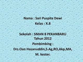 Nama : Sari Puspita Dewi
            Kelas : X.8

    Sekolah : SMAN 8 PEKANBARU
              Tahun 2012
            Pembimbing :
Drs.Oan Hasanuddin,S.Ag,RO,Akp,MA,
               M. kester.
 