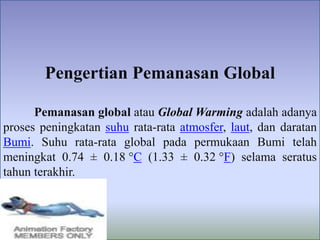 Pengertian Pemanasan Global
Pemanasan global atau Global Warming adalah adanya
proses peningkatan suhu rata-rata atmosfer, laut, dan daratan
Bumi. Suhu rata-rata global pada permukaan Bumi telah
meningkat 0.74 ± 0.18 °C (1.33 ± 0.32 °F) selama seratus
tahun terakhir.
 
