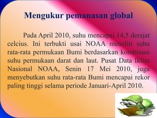 Mengukur pemanasan global
Pada April 2010, suhu mencapai 14,5 derajat
celcius. Ini terbukti usai NOAA meneliti suhu
rata-rata permukaan Bumi berdasarkan kombinasi
suhu permukaan darat dan laut. Pusat Data Iklim
Nasional NOAA, Senin 17 Mei 2010, juga
menyebutkan suhu rata-rata Bumi mencapai rekor
paling tinggi selama periode Januari-April 2010.
 