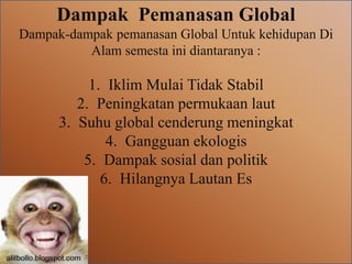 Dampak Pemanasan Global
Dampak-dampak pemanasan Global Untuk kehidupan Di
Alam semesta ini diantaranya :
1. Iklim Mulai Tidak Stabil
2. Peningkatan permukaan laut
3. Suhu global cenderung meningkat
4. Gangguan ekologis
5. Dampak sosial dan politik
6. Hilangnya Lautan Es
 