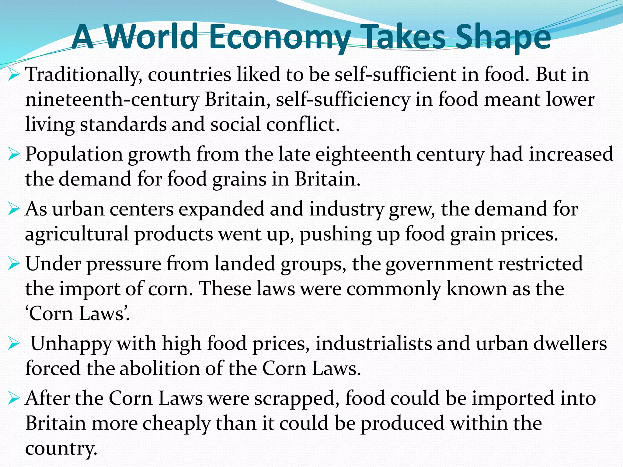 A World Economy Takes Shape
 Traditionally, countries liked to be self-sufficient in food. But in
nineteenth-century Britain, self-sufficiency in food meant lower
living standards and social conflict.
 Population growth from the late eighteenth century had increased
the demand for food grains in Britain.
 As urban centers expanded and industry grew, the demand for
agricultural products went up, pushing up food grain prices.
 Under pressure from landed groups, the government restricted
the import of corn. These laws were commonly known as the
‘Corn Laws’.
 Unhappy with high food prices, industrialists and urban dwellers
forced the abolition of the Corn Laws.
 After the Corn Laws were scrapped, food could be imported into
Britain more cheaply than it could be produced within the
country.
 