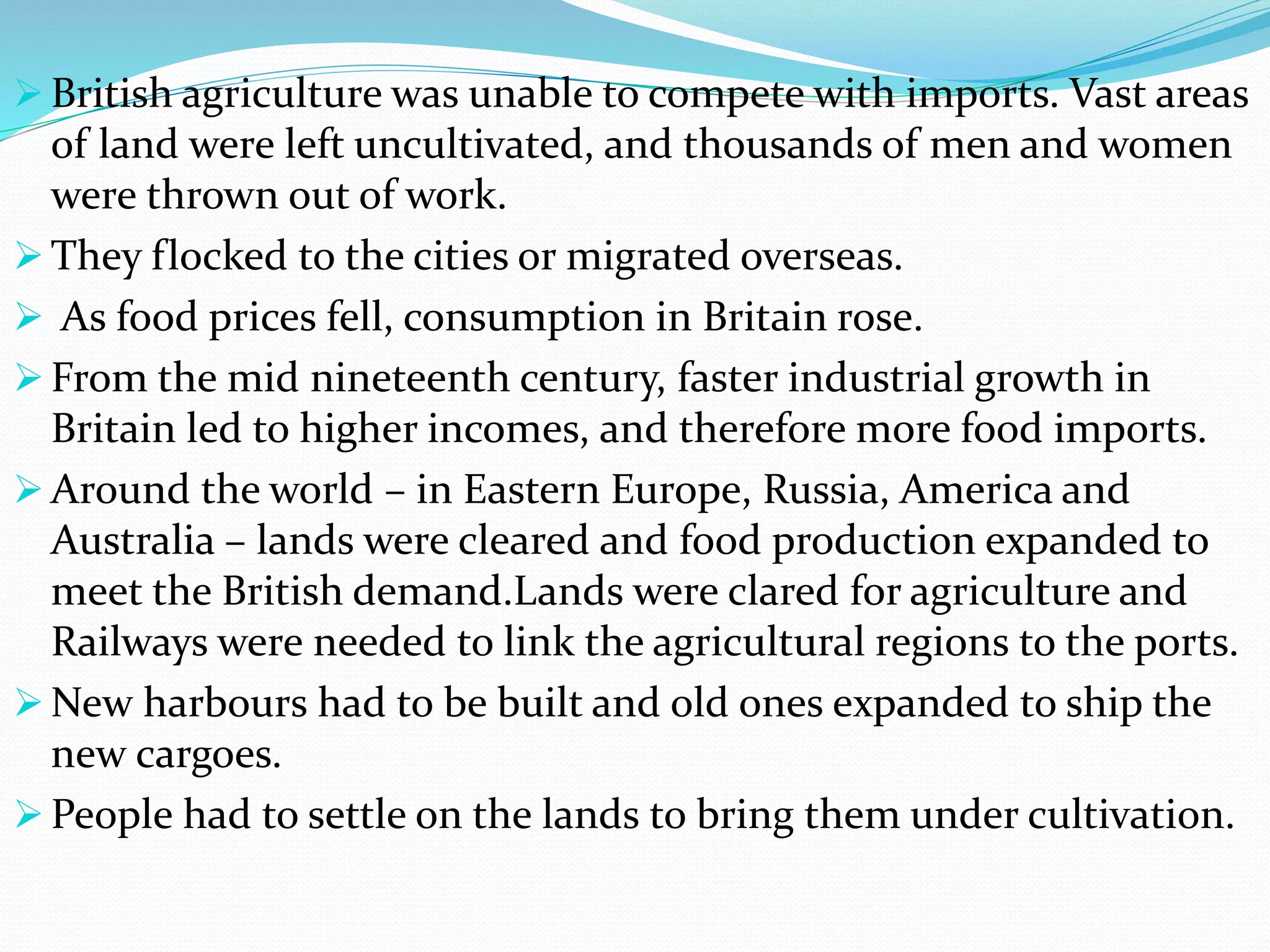  British agriculture was unable to compete with imports. Vast areas
of land were left uncultivated, and thousands of men and women
were thrown out of work.
 They flocked to the cities or migrated overseas.
 As food prices fell, consumption in Britain rose.
 From the mid nineteenth century, faster industrial growth in
Britain led to higher incomes, and therefore more food imports.
 Around the world – in Eastern Europe, Russia, America and
Australia – lands were cleared and food production expanded to
meet the British demand.Lands were clared for agriculture and
Railways were needed to link the agricultural regions to the ports.
 New harbours had to be built and old ones expanded to ship the
new cargoes.
 People had to settle on the lands to bring them under cultivation.
 
