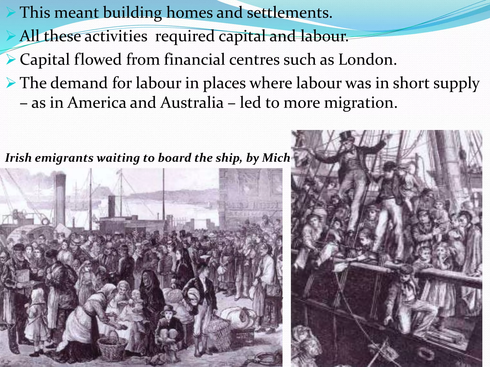  This meant building homes and settlements.
 All these activities required capital and labour.
 Capital flowed from financial centres such as London.
 The demand for labour in places where labour was in short supply
– as in America and Australia – led to more migration.
Irish emigrants waiting to board the ship, by Michael Fitzgerald, 1874.
Irish emigrants waiting to board the ship, by Mic
 