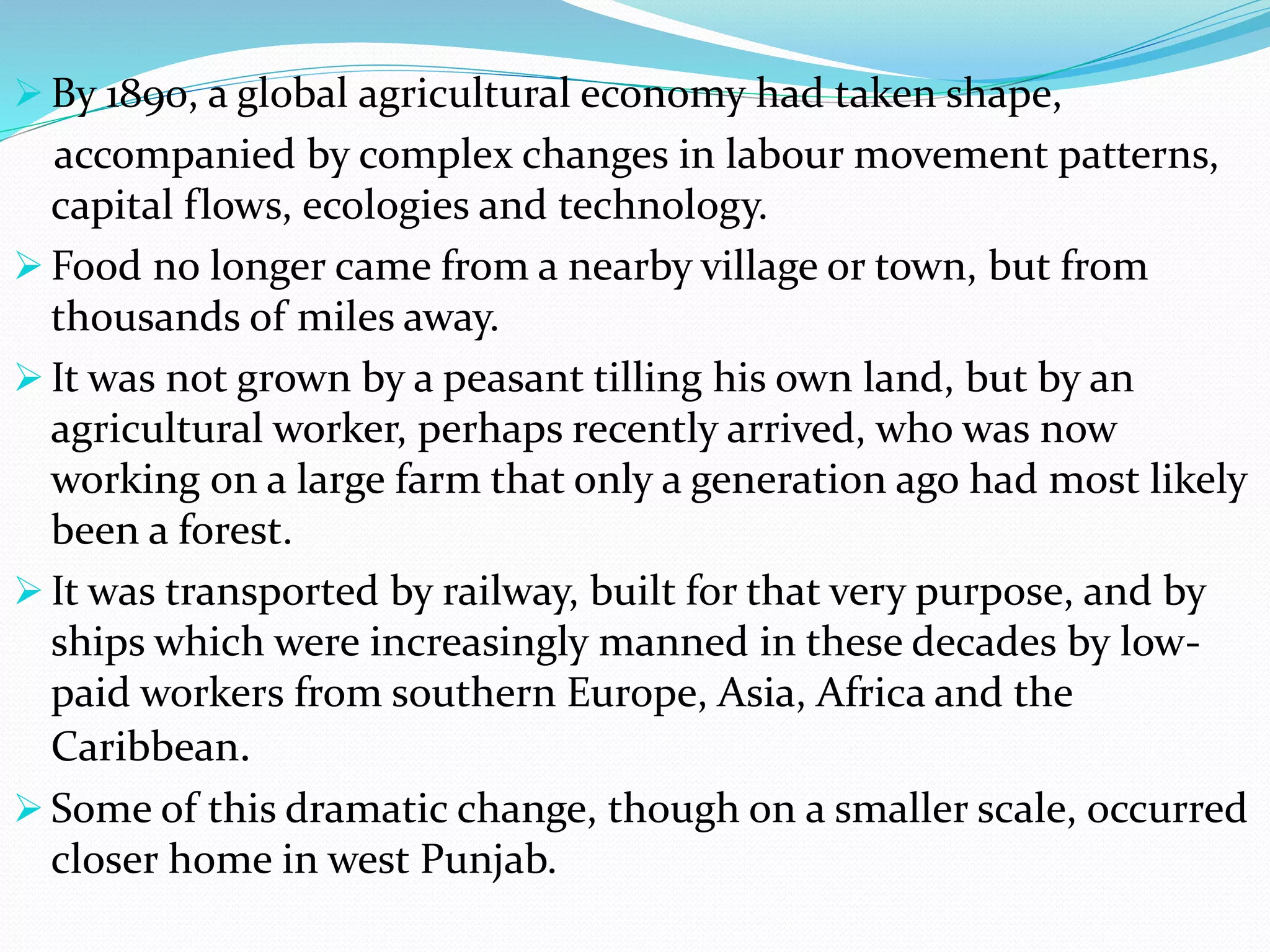  By 1890, a global agricultural economy had taken shape,
accompanied by complex changes in labour movement patterns,
capital flows, ecologies and technology.
 Food no longer came from a nearby village or town, but from
thousands of miles away.
 It was not grown by a peasant tilling his own land, but by an
agricultural worker, perhaps recently arrived, who was now
working on a large farm that only a generation ago had most likely
been a forest.
 It was transported by railway, built for that very purpose, and by
ships which were increasingly manned in these decades by low-
paid workers from southern Europe, Asia, Africa and the
Caribbean.
 Some of this dramatic change, though on a smaller scale, occurred
closer home in west Punjab.
 