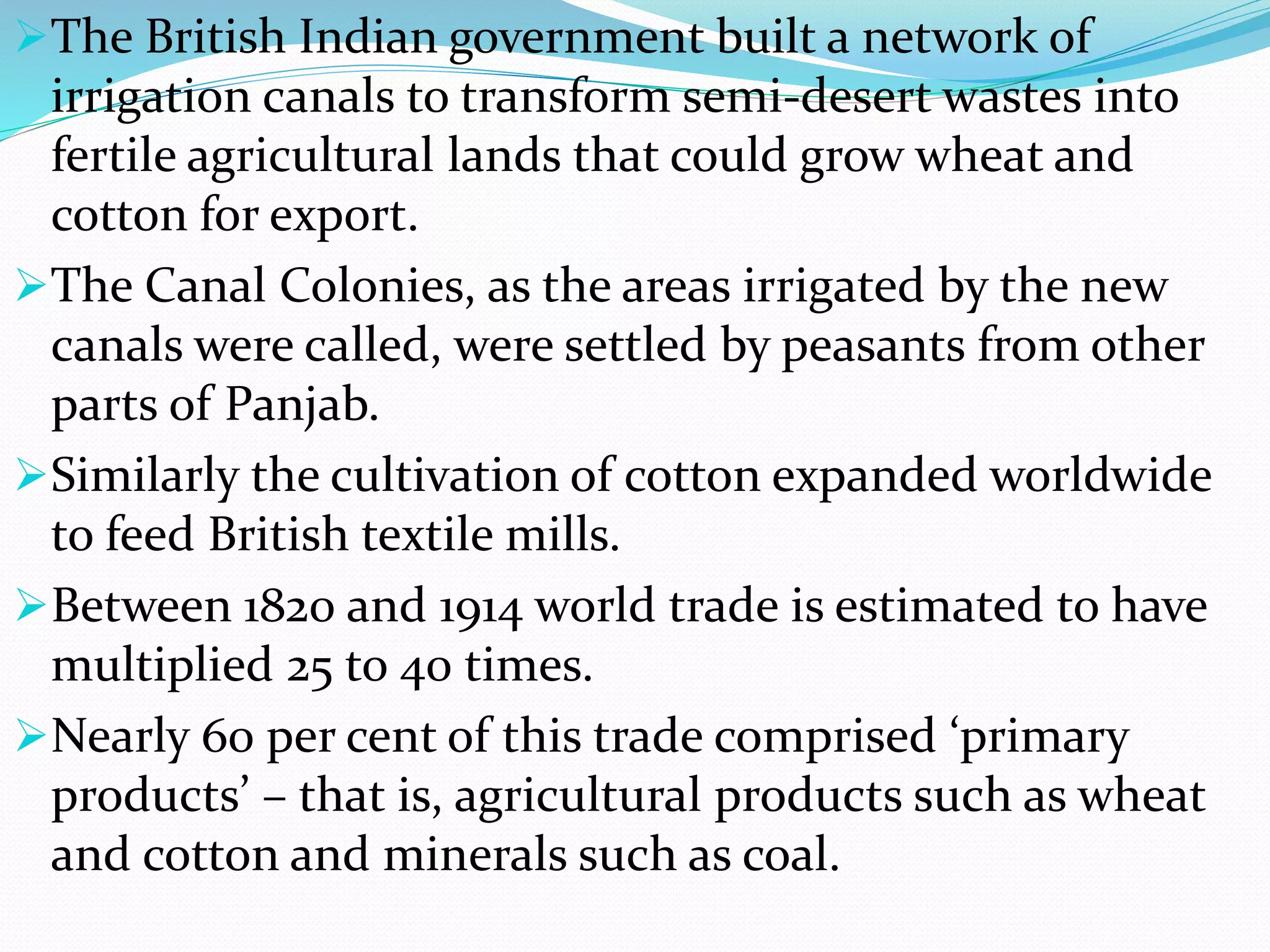 The British Indian government built a network of
irrigation canals to transform semi-desert wastes into
fertile agricultural lands that could grow wheat and
cotton for export.
The Canal Colonies, as the areas irrigated by the new
canals were called, were settled by peasants from other
parts of Panjab.
Similarly the cultivation of cotton expanded worldwide
to feed British textile mills.
Between 1820 and 1914 world trade is estimated to have
multiplied 25 to 40 times.
Nearly 60 per cent of this trade comprised ‘primary
products’ – that is, agricultural products such as wheat
and cotton and minerals such as coal.
 