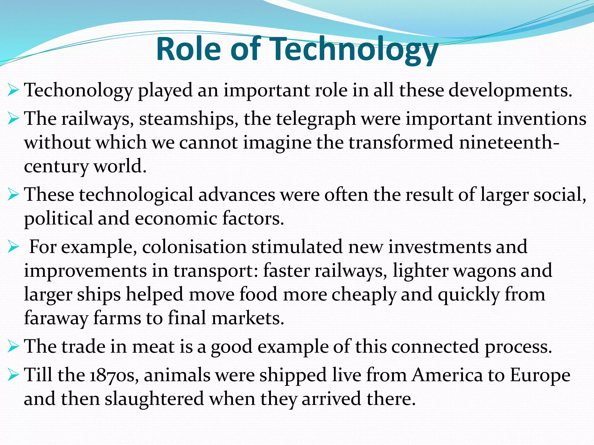 Role of Technology
 Techonology played an important role in all these developments.
 The railways, steamships, the telegraph were important inventions
without which we cannot imagine the transformed nineteenth-
century world.
 These technological advances were often the result of larger social,
political and economic factors.
 For example, colonisation stimulated new investments and
improvements in transport: faster railways, lighter wagons and
larger ships helped move food more cheaply and quickly from
faraway farms to final markets.
 The trade in meat is a good example of this connected process.
 Till the 1870s, animals were shipped live from America to Europe
and then slaughtered when they arrived there.
 