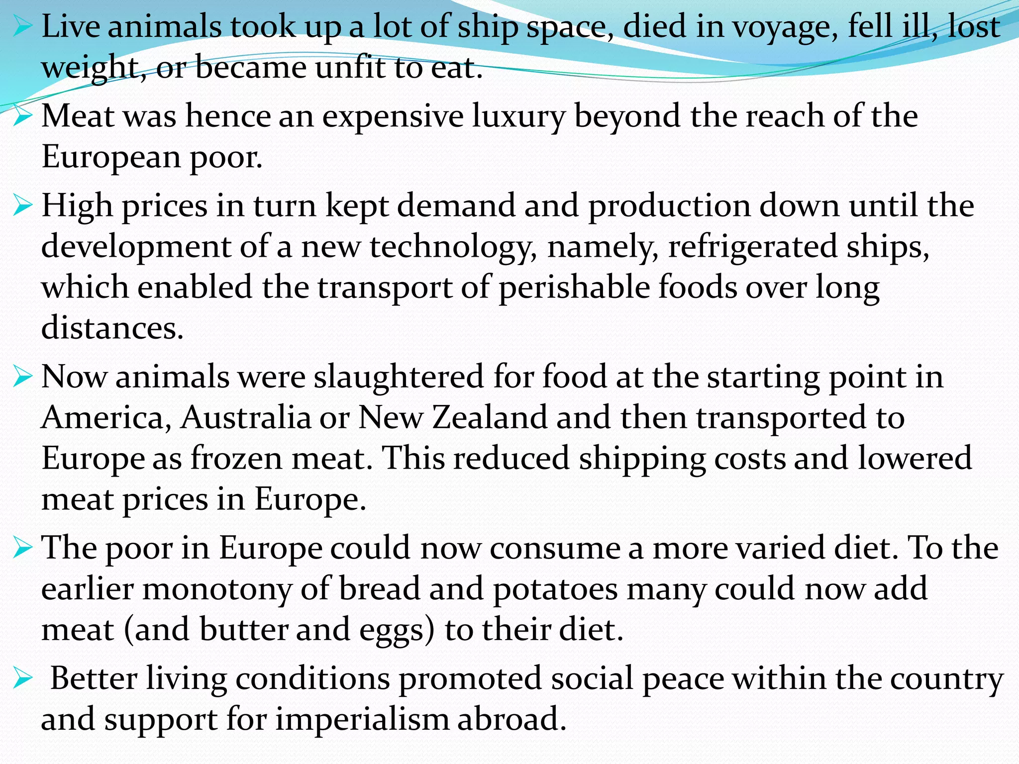  Live animals took up a lot of ship space, died in voyage, fell ill, lost
weight, or became unfit to eat.
 Meat was hence an expensive luxury beyond the reach of the
European poor.
 High prices in turn kept demand and production down until the
development of a new technology, namely, refrigerated ships,
which enabled the transport of perishable foods over long
distances.
 Now animals were slaughtered for food at the starting point in
America, Australia or New Zealand and then transported to
Europe as frozen meat. This reduced shipping costs and lowered
meat prices in Europe.
 The poor in Europe could now consume a more varied diet. To the
earlier monotony of bread and potatoes many could now add
meat (and butter and eggs) to their diet.
 Better living conditions promoted social peace within the country
and support for imperialism abroad.
 