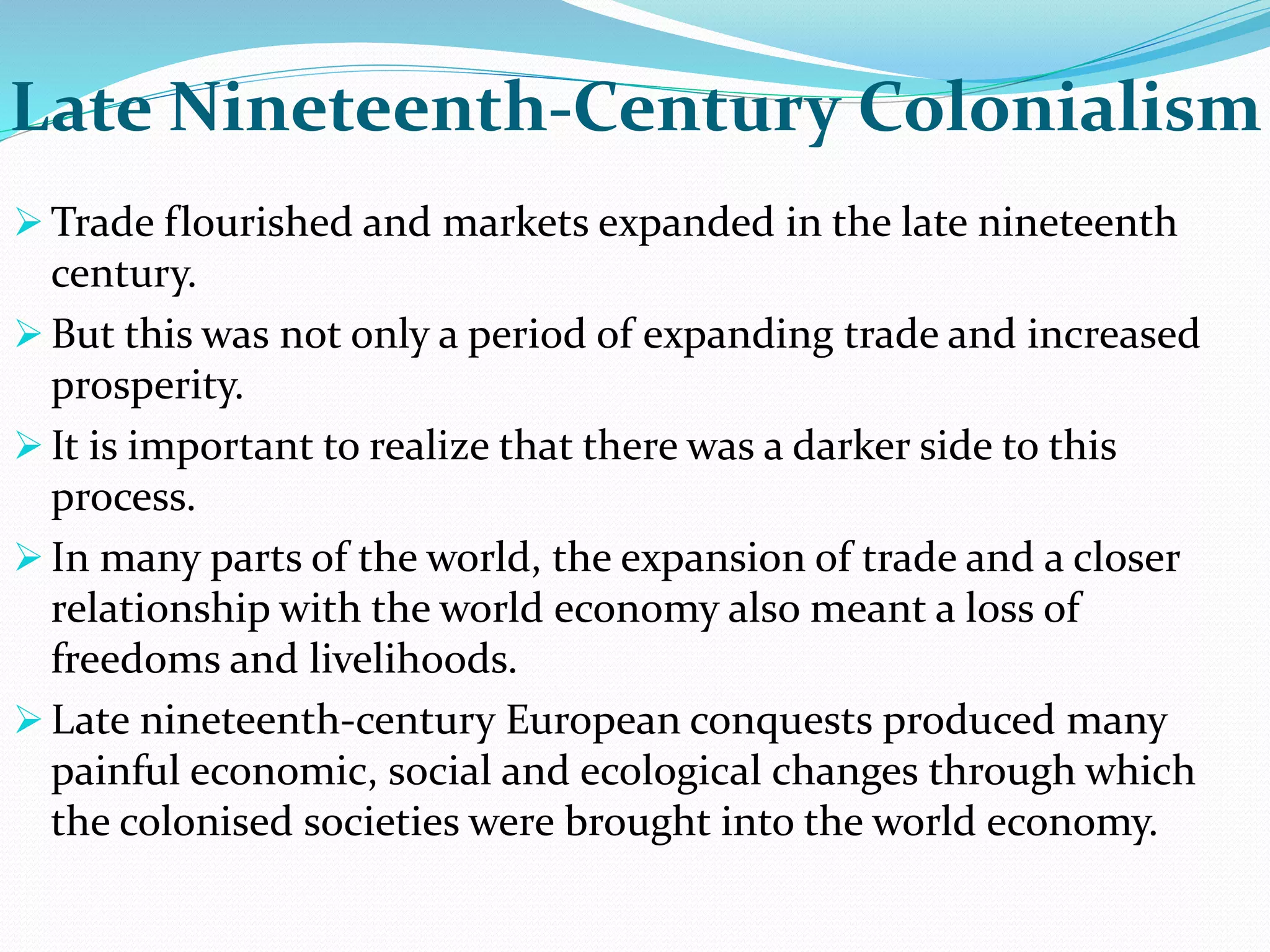Late Nineteenth-Century Colonialism
 Trade flourished and markets expanded in the late nineteenth
century.
 But this was not only a period of expanding trade and increased
prosperity.
 It is important to realize that there was a darker side to this
process.
 In many parts of the world, the expansion of trade and a closer
relationship with the world economy also meant a loss of
freedoms and livelihoods.
 Late nineteenth-century European conquests produced many
painful economic, social and ecological changes through which
the colonised societies were brought into the world economy.
 