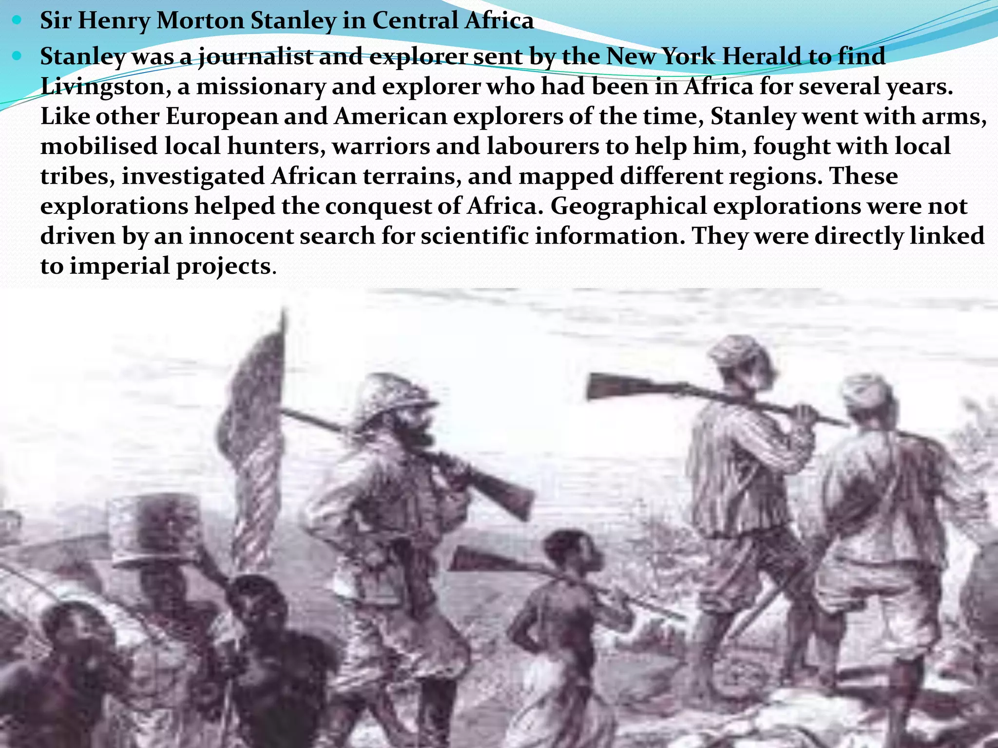  Sir Henry Morton Stanley in Central Africa
 Stanley was a journalist and explorer sent by the New York Herald to find
Livingston, a missionary and explorer who had been in Africa for several years.
Like other European and American explorers of the time, Stanley went with arms,
mobilised local hunters, warriors and labourers to help him, fought with local
tribes, investigated African terrains, and mapped different regions. These
explorations helped the conquest of Africa. Geographical explorations were not
driven by an innocent search for scientific information. They were directly linked
to imperial projects.
 