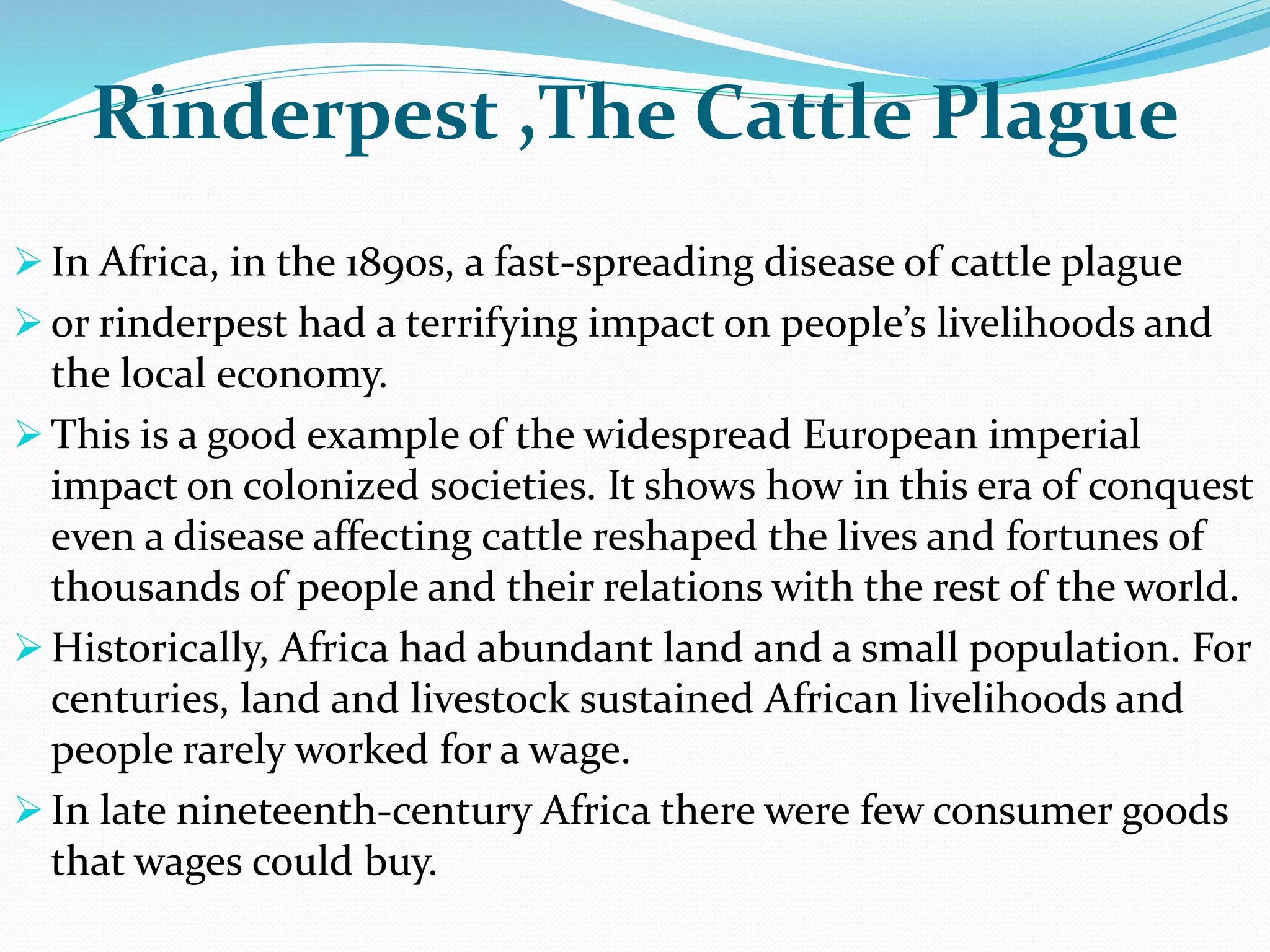 Rinderpest ,The Cattle Plague
 In Africa, in the 1890s, a fast-spreading disease of cattle plague
 or rinderpest had a terrifying impact on people’s livelihoods and
the local economy.
 This is a good example of the widespread European imperial
impact on colonized societies. It shows how in this era of conquest
even a disease affecting cattle reshaped the lives and fortunes of
thousands of people and their relations with the rest of the world.
 Historically, Africa had abundant land and a small population. For
centuries, land and livestock sustained African livelihoods and
people rarely worked for a wage.
 In late nineteenth-century Africa there were few consumer goods
that wages could buy.
 