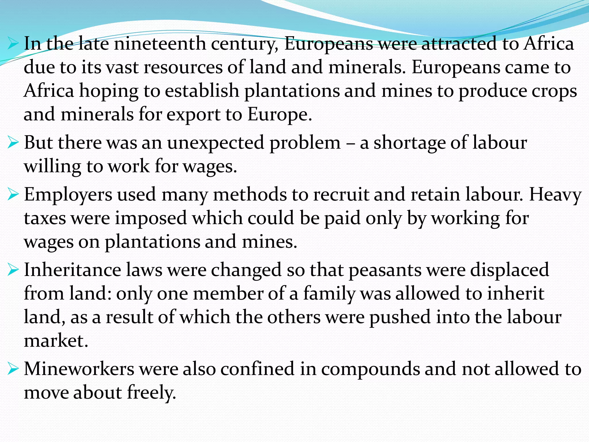  In the late nineteenth century, Europeans were attracted to Africa
due to its vast resources of land and minerals. Europeans came to
Africa hoping to establish plantations and mines to produce crops
and minerals for export to Europe.
 But there was an unexpected problem – a shortage of labour
willing to work for wages.
 Employers used many methods to recruit and retain labour. Heavy
taxes were imposed which could be paid only by working for
wages on plantations and mines.
 Inheritance laws were changed so that peasants were displaced
from land: only one member of a family was allowed to inherit
land, as a result of which the others were pushed into the labour
market.
 Mineworkers were also confined in compounds and not allowed to
move about freely.
 