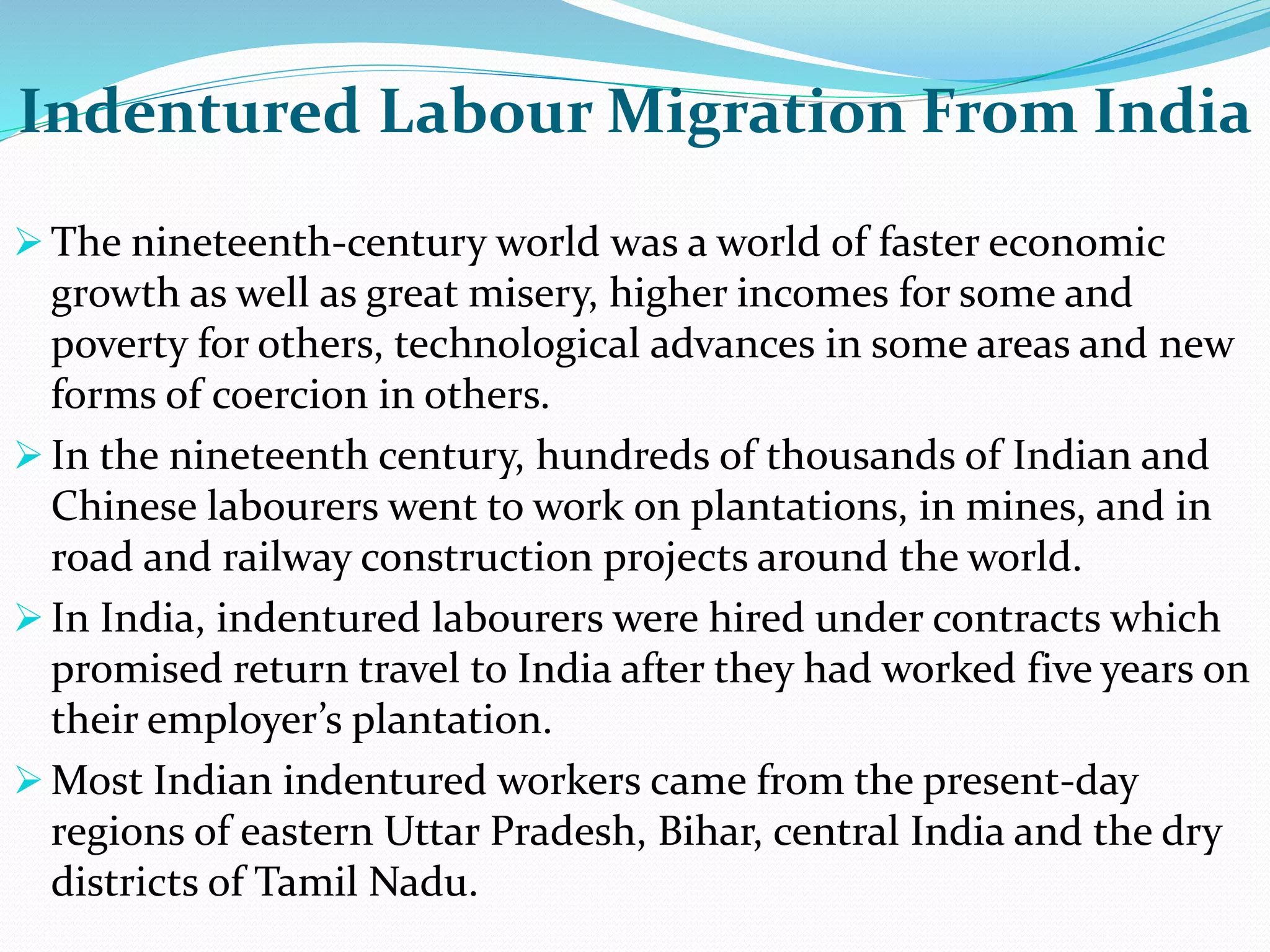 Indentured Labour Migration From India
 The nineteenth-century world was a world of faster economic
growth as well as great misery, higher incomes for some and
poverty for others, technological advances in some areas and new
forms of coercion in others.
 In the nineteenth century, hundreds of thousands of Indian and
Chinese labourers went to work on plantations, in mines, and in
road and railway construction projects around the world.
 In India, indentured labourers were hired under contracts which
promised return travel to India after they had worked five years on
their employer’s plantation.
 Most Indian indentured workers came from the present-day
regions of eastern Uttar Pradesh, Bihar, central India and the dry
districts of Tamil Nadu.
 