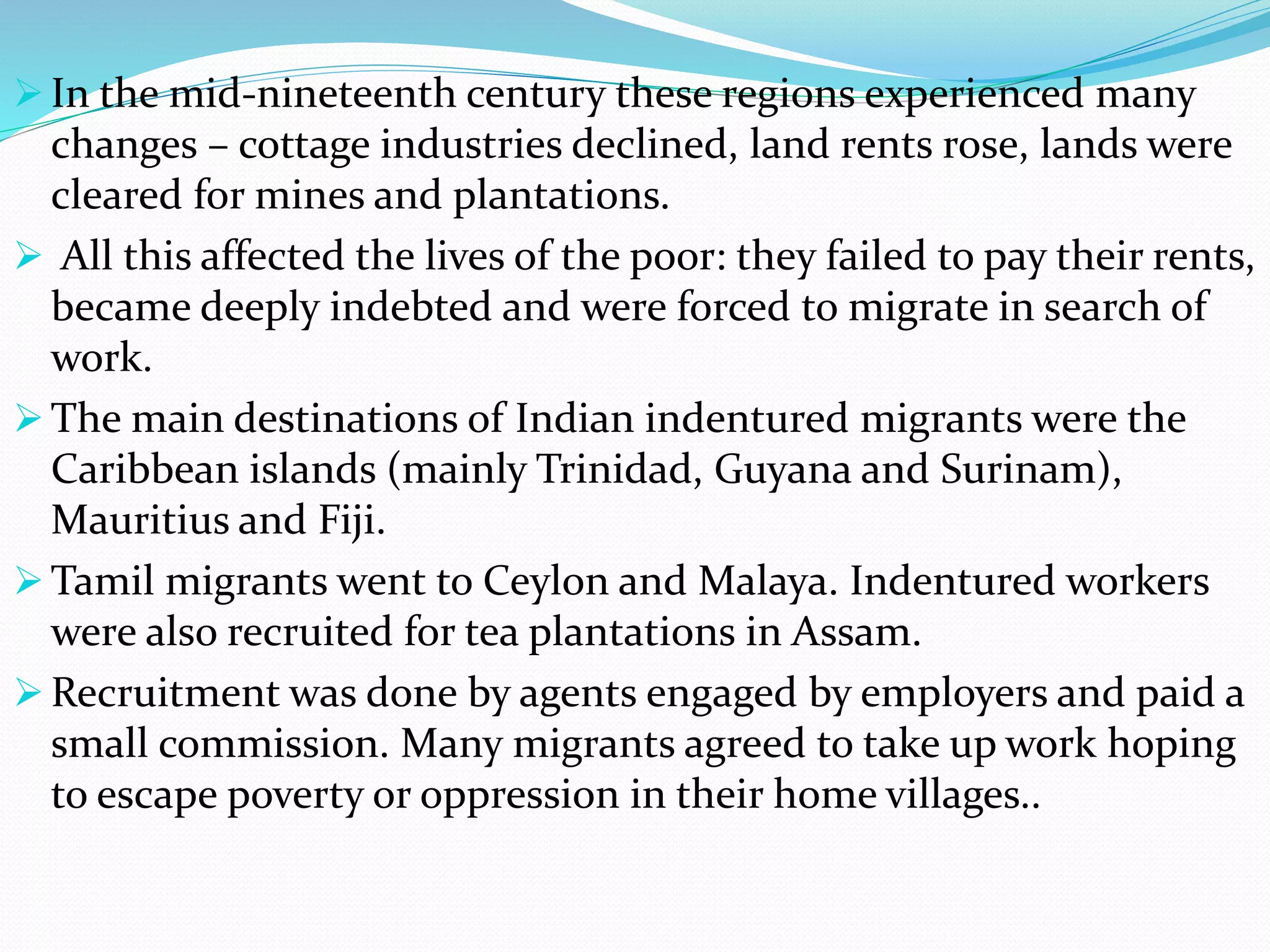  In the mid-nineteenth century these regions experienced many
changes – cottage industries declined, land rents rose, lands were
cleared for mines and plantations.
 All this affected the lives of the poor: they failed to pay their rents,
became deeply indebted and were forced to migrate in search of
work.
 The main destinations of Indian indentured migrants were the
Caribbean islands (mainly Trinidad, Guyana and Surinam),
Mauritius and Fiji.
 Tamil migrants went to Ceylon and Malaya. Indentured workers
were also recruited for tea plantations in Assam.
 Recruitment was done by agents engaged by employers and paid a
small commission. Many migrants agreed to take up work hoping
to escape poverty or oppression in their home villages..
 