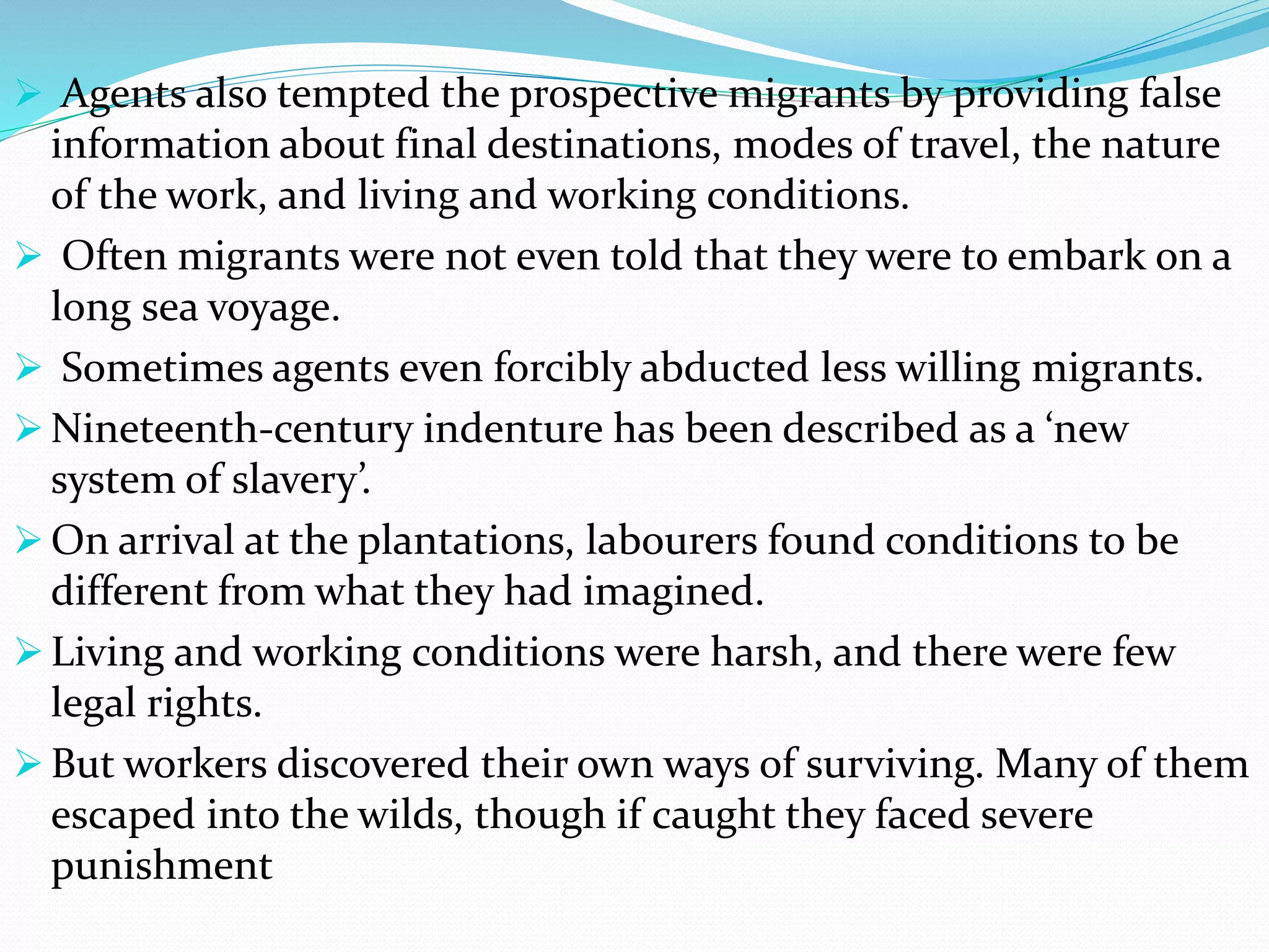  Agents also tempted the prospective migrants by providing false
information about final destinations, modes of travel, the nature
of the work, and living and working conditions.
 Often migrants were not even told that they were to embark on a
long sea voyage.
 Sometimes agents even forcibly abducted less willing migrants.
 Nineteenth-century indenture has been described as a ‘new
system of slavery’.
 On arrival at the plantations, labourers found conditions to be
different from what they had imagined.
 Living and working conditions were harsh, and there were few
legal rights.
 But workers discovered their own ways of surviving. Many of them
escaped into the wilds, though if caught they faced severe
punishment
 