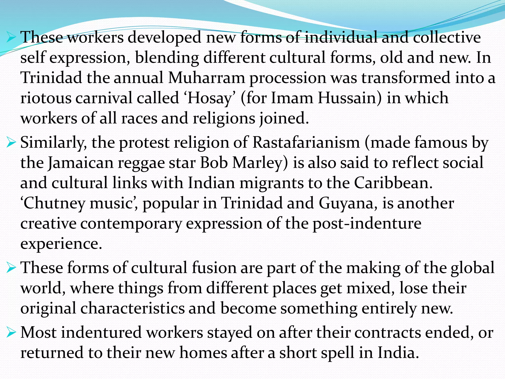  These workers developed new forms of individual and collective
self expression, blending different cultural forms, old and new. In
Trinidad the annual Muharram procession was transformed into a
riotous carnival called ‘Hosay’ (for Imam Hussain) in which
workers of all races and religions joined.
 Similarly, the protest religion of Rastafarianism (made famous by
the Jamaican reggae star Bob Marley) is also said to reflect social
and cultural links with Indian migrants to the Caribbean.
‘Chutney music’, popular in Trinidad and Guyana, is another
creative contemporary expression of the post-indenture
experience.
 These forms of cultural fusion are part of the making of the global
world, where things from different places get mixed, lose their
original characteristics and become something entirely new.
 Most indentured workers stayed on after their contracts ended, or
returned to their new homes after a short spell in India.
 