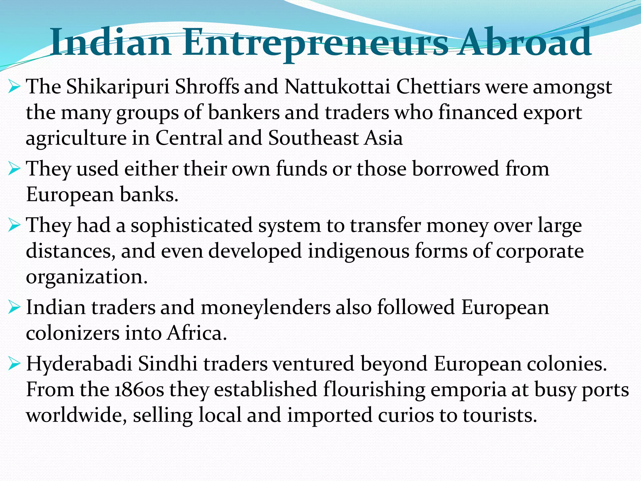 Indian Entrepreneurs Abroad
 The Shikaripuri Shroffs and Nattukottai Chettiars were amongst
the many groups of bankers and traders who financed export
agriculture in Central and Southeast Asia
 They used either their own funds or those borrowed from
European banks.
 They had a sophisticated system to transfer money over large
distances, and even developed indigenous forms of corporate
organization.
 Indian traders and moneylenders also followed European
colonizers into Africa.
 Hyderabadi Sindhi traders ventured beyond European colonies.
From the 1860s they established flourishing emporia at busy ports
worldwide, selling local and imported curios to tourists.
 