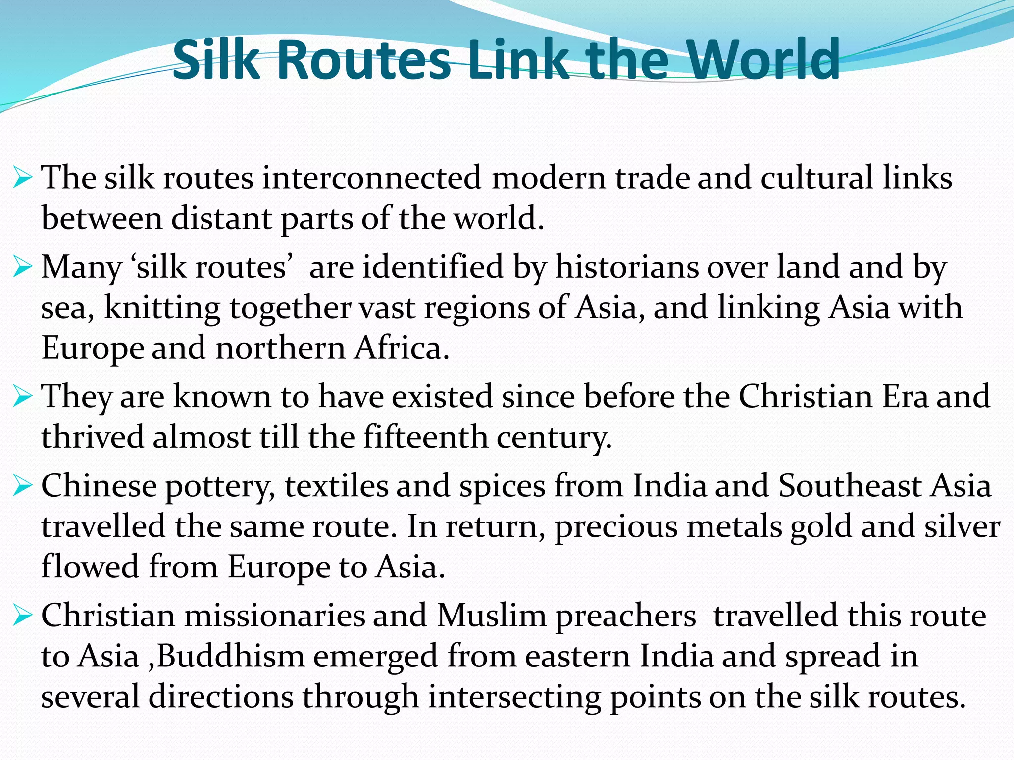 Silk Routes Link the World
 The silk routes interconnected modern trade and cultural links
between distant parts of the world.
 Many ‘silk routes’ are identified by historians over land and by
sea, knitting together vast regions of Asia, and linking Asia with
Europe and northern Africa.
 They are known to have existed since before the Christian Era and
thrived almost till the fifteenth century.
 Chinese pottery, textiles and spices from India and Southeast Asia
travelled the same route. In return, precious metals gold and silver
flowed from Europe to Asia.
 Christian missionaries and Muslim preachers travelled this route
to Asia ,Buddhism emerged from eastern India and spread in
several directions through intersecting points on the silk routes.
 