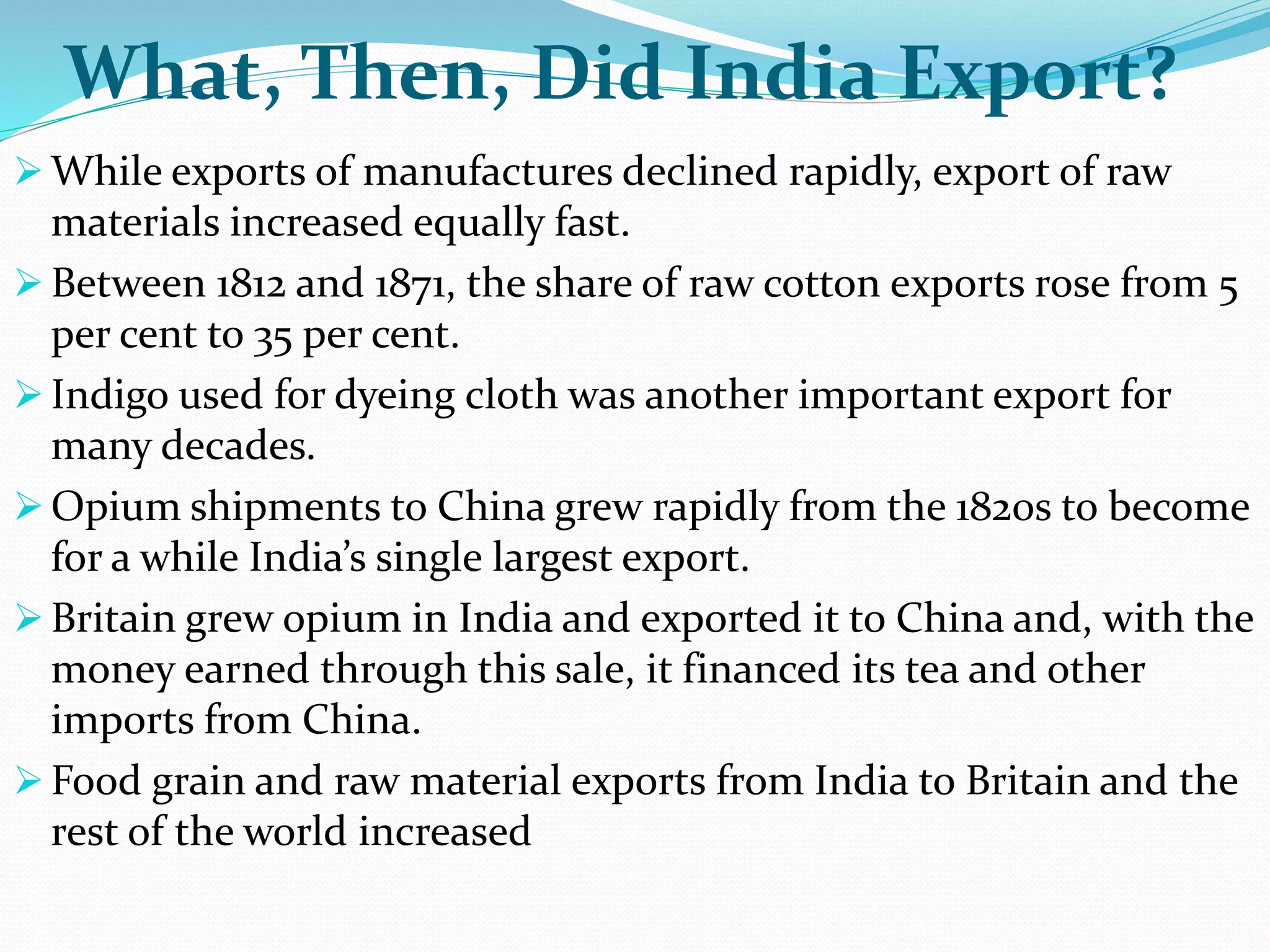 What, Then, Did India Export?
 While exports of manufactures declined rapidly, export of raw
materials increased equally fast.
 Between 1812 and 1871, the share of raw cotton exports rose from 5
per cent to 35 per cent.
 Indigo used for dyeing cloth was another important export for
many decades.
 Opium shipments to China grew rapidly from the 1820s to become
for a while India’s single largest export.
 Britain grew opium in India and exported it to China and, with the
money earned through this sale, it financed its tea and other
imports from China.
 Food grain and raw material exports from India to Britain and the
rest of the world increased
 