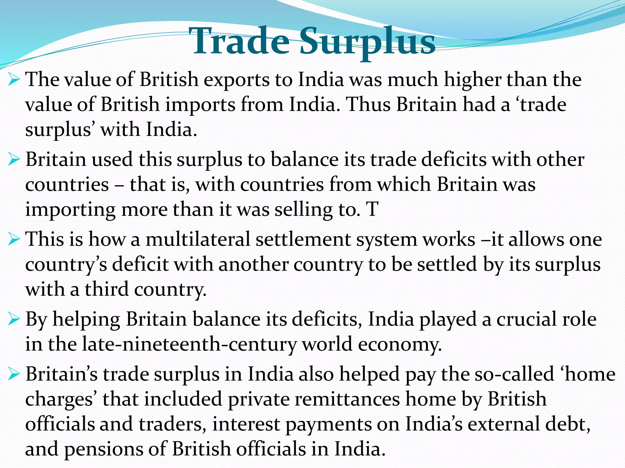 Trade Surplus
 The value of British exports to India was much higher than the
value of British imports from India. Thus Britain had a ‘trade
surplus’ with India.
 Britain used this surplus to balance its trade deficits with other
countries – that is, with countries from which Britain was
importing more than it was selling to. T
 This is how a multilateral settlement system works –it allows one
country’s deficit with another country to be settled by its surplus
with a third country.
 By helping Britain balance its deficits, India played a crucial role
in the late-nineteenth-century world economy.
 Britain’s trade surplus in India also helped pay the so-called ‘home
charges’ that included private remittances home by British
officials and traders, interest payments on India’s external debt,
and pensions of British officials in India.
 