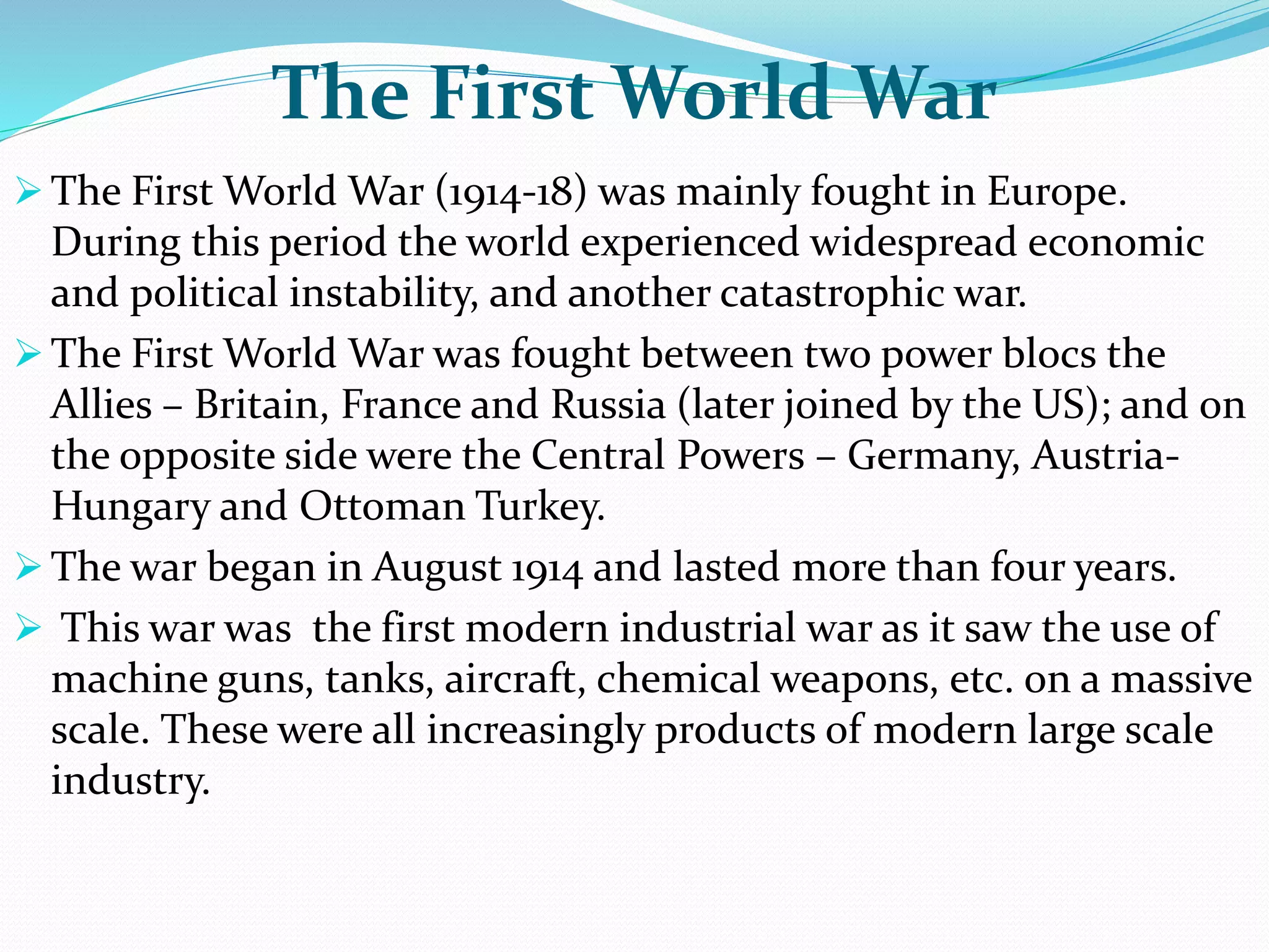 The First World War
 The First World War (1914-18) was mainly fought in Europe.
During this period the world experienced widespread economic
and political instability, and another catastrophic war.
 The First World War was fought between two power blocs the
Allies – Britain, France and Russia (later joined by the US); and on
the opposite side were the Central Powers – Germany, Austria-
Hungary and Ottoman Turkey.
 The war began in August 1914 and lasted more than four years.
 This war was the first modern industrial war as it saw the use of
machine guns, tanks, aircraft, chemical weapons, etc. on a massive
scale. These were all increasingly products of modern large scale
industry.
 