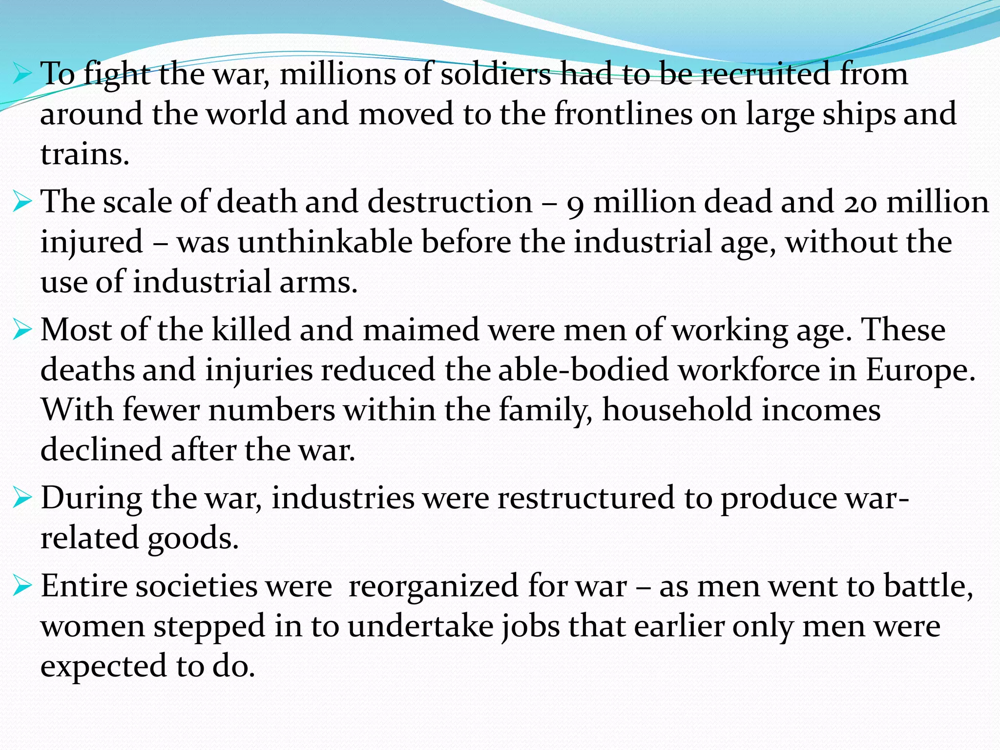  To fight the war, millions of soldiers had to be recruited from
around the world and moved to the frontlines on large ships and
trains.
 The scale of death and destruction – 9 million dead and 20 million
injured – was unthinkable before the industrial age, without the
use of industrial arms.
 Most of the killed and maimed were men of working age. These
deaths and injuries reduced the able-bodied workforce in Europe.
With fewer numbers within the family, household incomes
declined after the war.
 During the war, industries were restructured to produce war-
related goods.
 Entire societies were reorganized for war – as men went to battle,
women stepped in to undertake jobs that earlier only men were
expected to do.
 