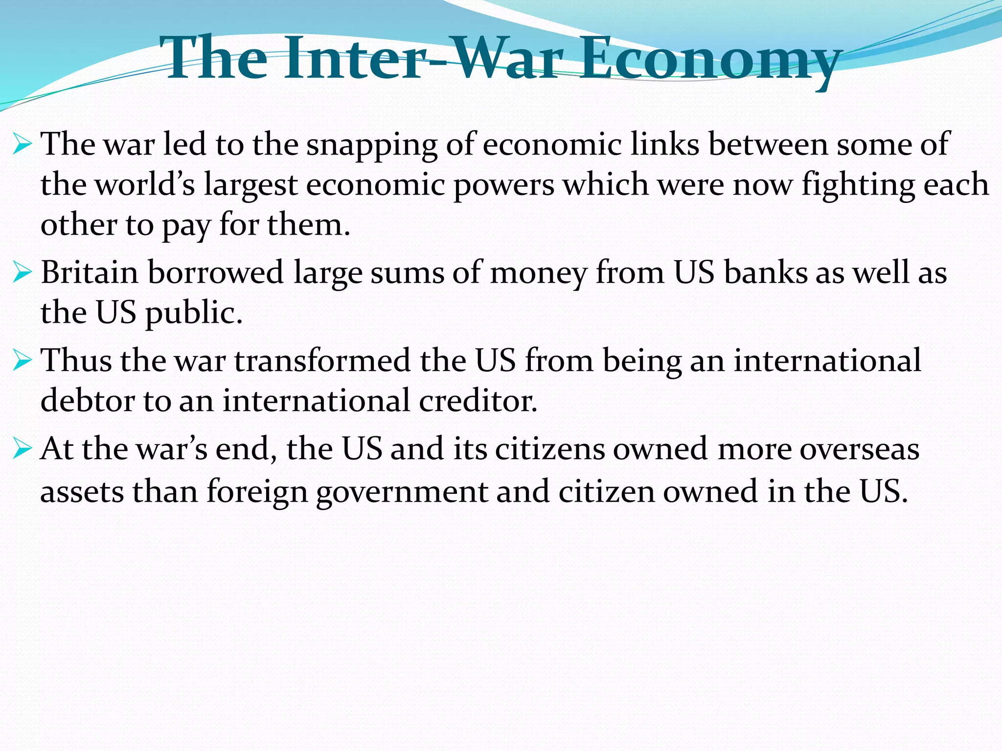 The Inter-War Economy
 The war led to the snapping of economic links between some of
the world’s largest economic powers which were now fighting each
other to pay for them.
 Britain borrowed large sums of money from US banks as well as
the US public.
 Thus the war transformed the US from being an international
debtor to an international creditor.
 At the war’s end, the US and its citizens owned more overseas
assets than foreign government and citizen owned in the US.
 