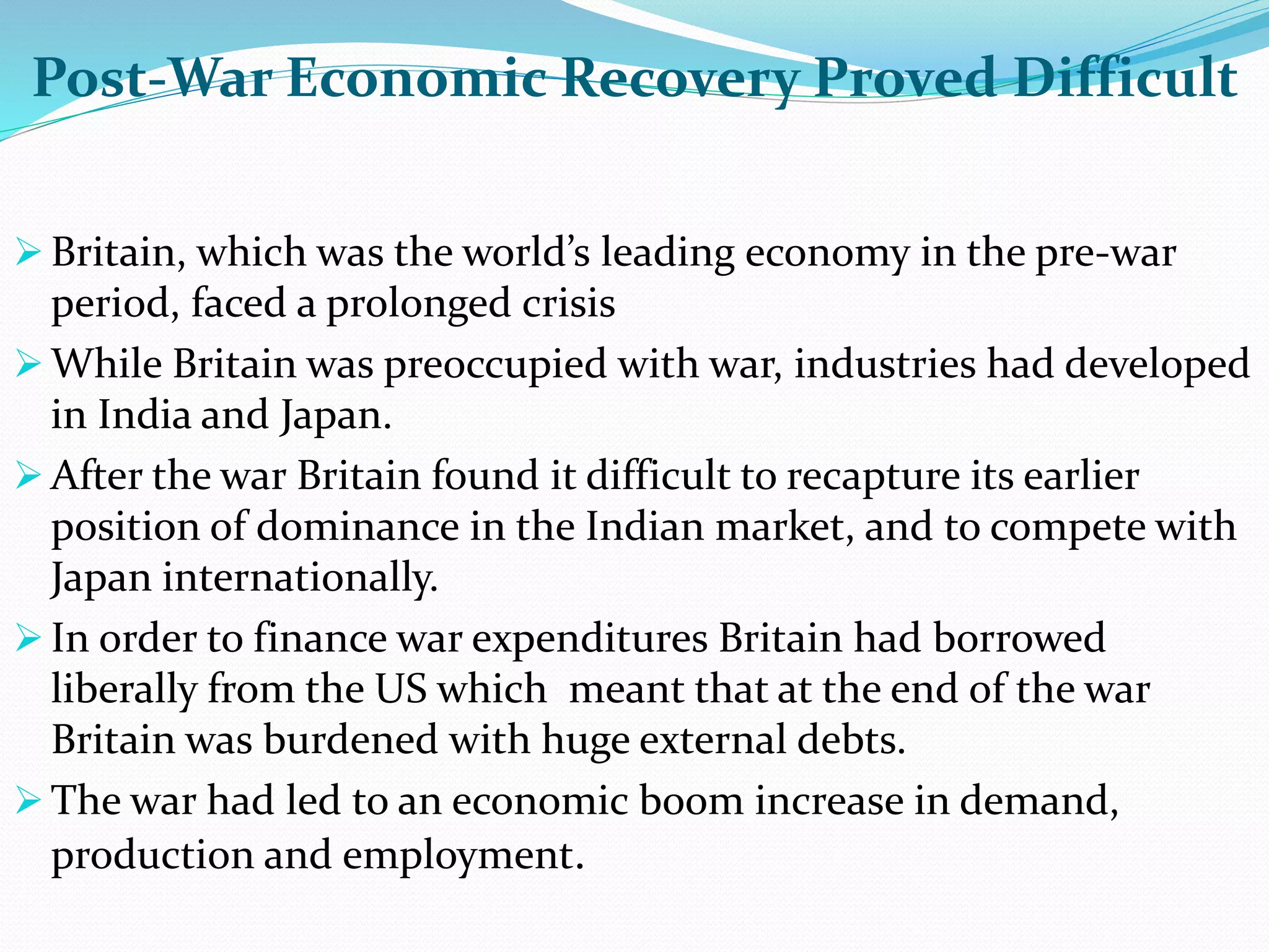 Post-War Economic Recovery Proved Difficult
 Britain, which was the world’s leading economy in the pre-war
period, faced a prolonged crisis
 While Britain was preoccupied with war, industries had developed
in India and Japan.
 After the war Britain found it difficult to recapture its earlier
position of dominance in the Indian market, and to compete with
Japan internationally.
 In order to finance war expenditures Britain had borrowed
liberally from the US which meant that at the end of the war
Britain was burdened with huge external debts.
 The war had led to an economic boom increase in demand,
production and employment.
 