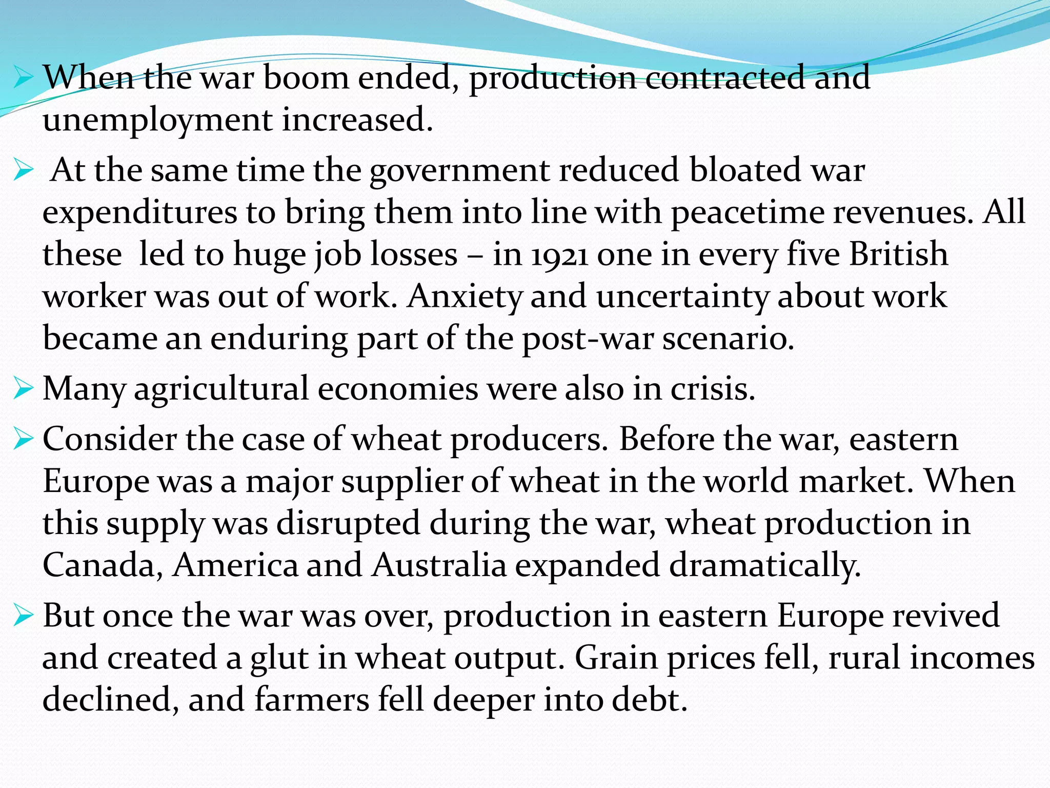  When the war boom ended, production contracted and
unemployment increased.
 At the same time the government reduced bloated war
expenditures to bring them into line with peacetime revenues. All
these led to huge job losses – in 1921 one in every five British
worker was out of work. Anxiety and uncertainty about work
became an enduring part of the post-war scenario.
 Many agricultural economies were also in crisis.
 Consider the case of wheat producers. Before the war, eastern
Europe was a major supplier of wheat in the world market. When
this supply was disrupted during the war, wheat production in
Canada, America and Australia expanded dramatically.
 But once the war was over, production in eastern Europe revived
and created a glut in wheat output. Grain prices fell, rural incomes
declined, and farmers fell deeper into debt.
 