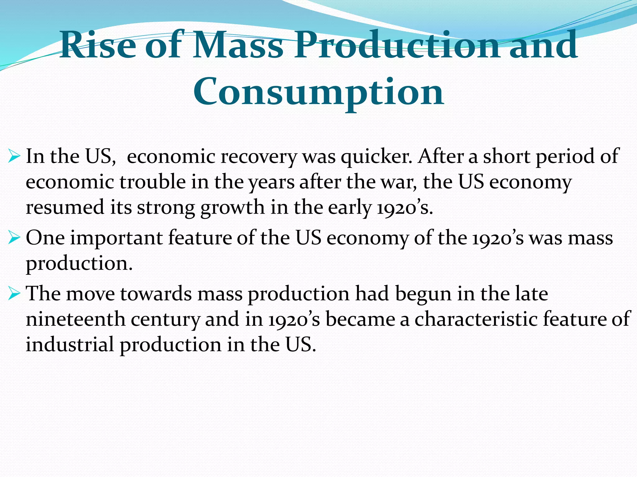 Rise of Mass Production and
Consumption
 In the US, economic recovery was quicker. After a short period of
economic trouble in the years after the war, the US economy
resumed its strong growth in the early 1920’s.
 One important feature of the US economy of the 1920’s was mass
production.
 The move towards mass production had begun in the late
nineteenth century and in 1920’s became a characteristic feature of
industrial production in the US.
 