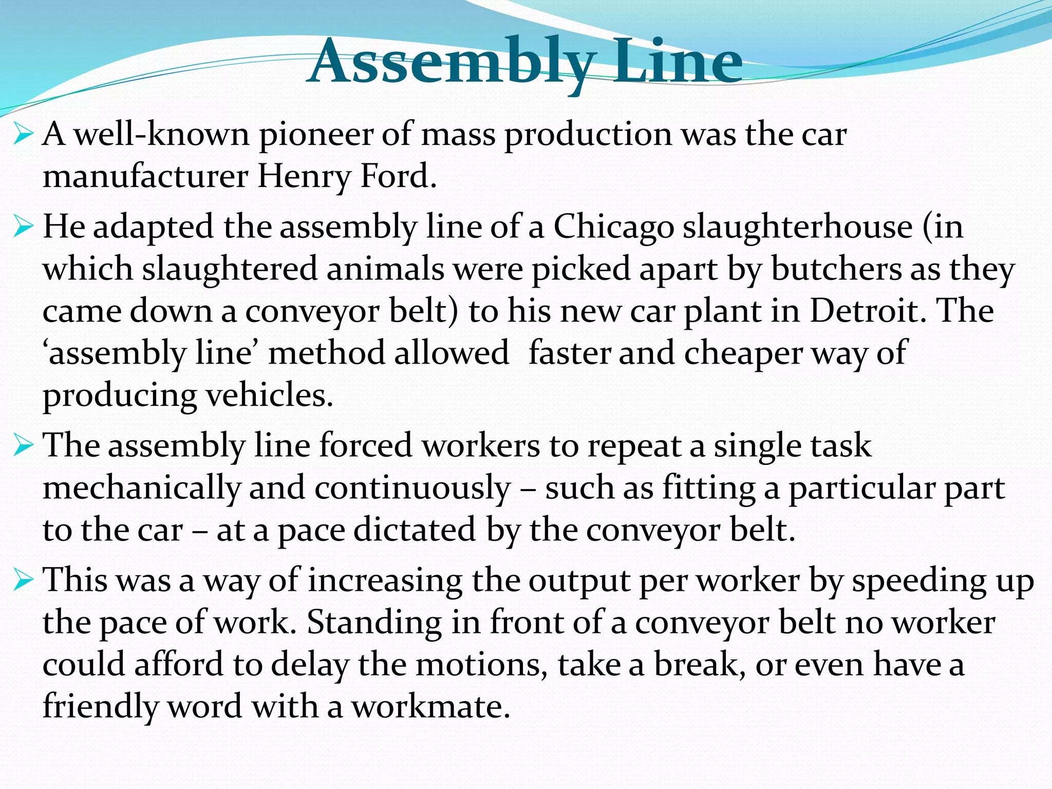 Assembly Line
 A well-known pioneer of mass production was the car
manufacturer Henry Ford.
 He adapted the assembly line of a Chicago slaughterhouse (in
which slaughtered animals were picked apart by butchers as they
came down a conveyor belt) to his new car plant in Detroit. The
‘assembly line’ method allowed faster and cheaper way of
producing vehicles.
 The assembly line forced workers to repeat a single task
mechanically and continuously – such as fitting a particular part
to the car – at a pace dictated by the conveyor belt.
 This was a way of increasing the output per worker by speeding up
the pace of work. Standing in front of a conveyor belt no worker
could afford to delay the motions, take a break, or even have a
friendly word with a workmate.
 