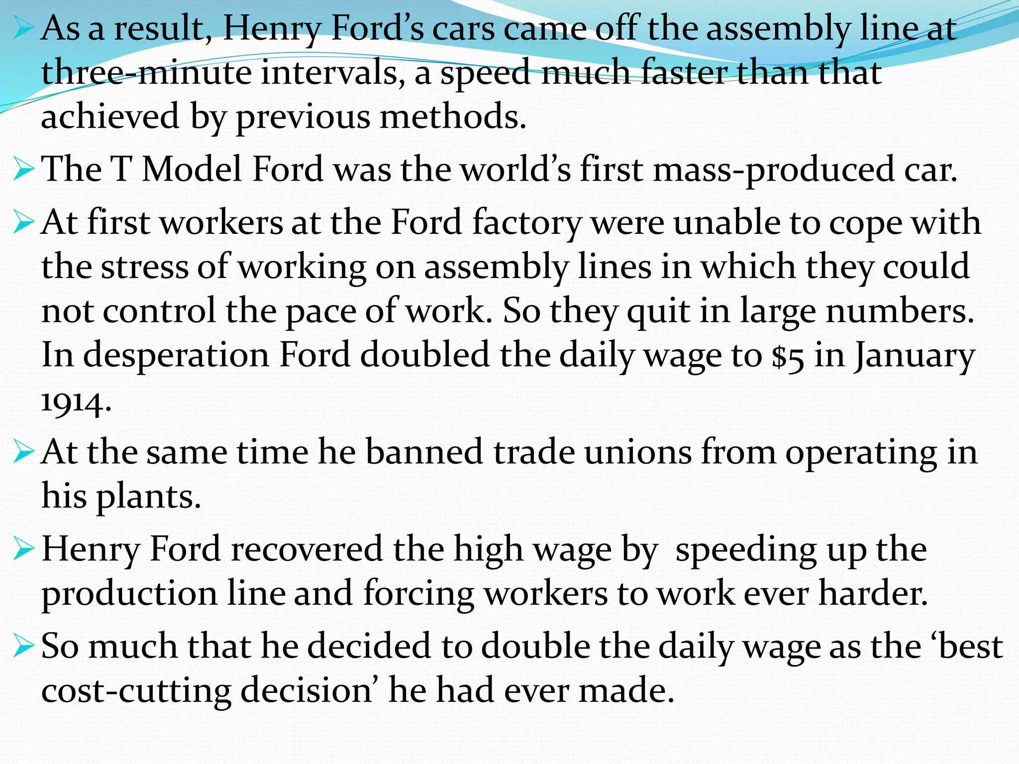 As a result, Henry Ford’s cars came off the assembly line at
three-minute intervals, a speed much faster than that
achieved by previous methods.
The T Model Ford was the world’s first mass-produced car.
At first workers at the Ford factory were unable to cope with
the stress of working on assembly lines in which they could
not control the pace of work. So they quit in large numbers.
In desperation Ford doubled the daily wage to $5 in January
1914.
At the same time he banned trade unions from operating in
his plants.
Henry Ford recovered the high wage by speeding up the
production line and forcing workers to work ever harder.
So much that he decided to double the daily wage as the ‘best
cost-cutting decision’ he had ever made.
 