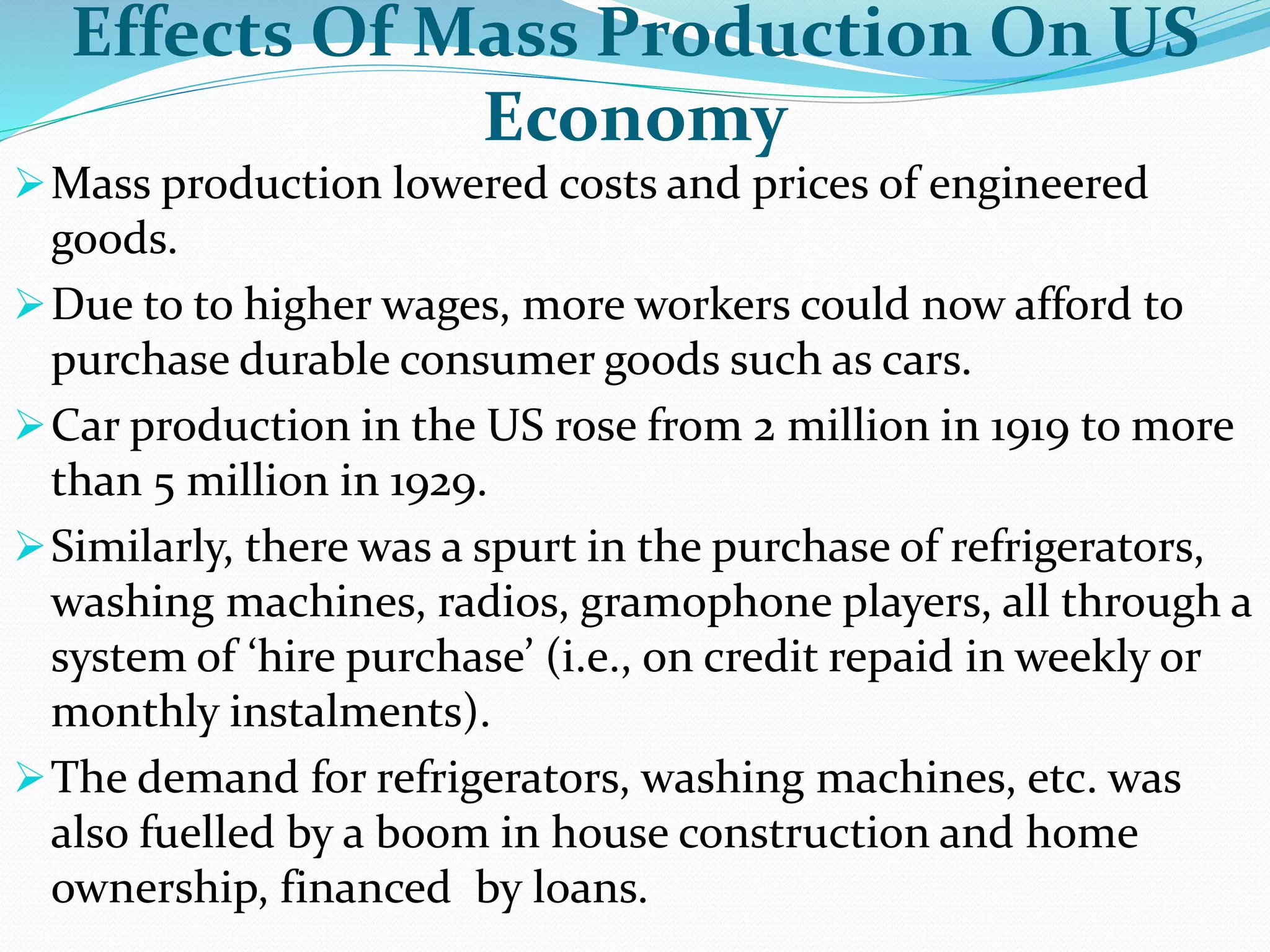 Effects Of Mass Production On US
Economy
Mass production lowered costs and prices of engineered
goods.
Due to to higher wages, more workers could now afford to
purchase durable consumer goods such as cars.
Car production in the US rose from 2 million in 1919 to more
than 5 million in 1929.
Similarly, there was a spurt in the purchase of refrigerators,
washing machines, radios, gramophone players, all through a
system of ‘hire purchase’ (i.e., on credit repaid in weekly or
monthly instalments).
The demand for refrigerators, washing machines, etc. was
also fuelled by a boom in house construction and home
ownership, financed by loans.
 