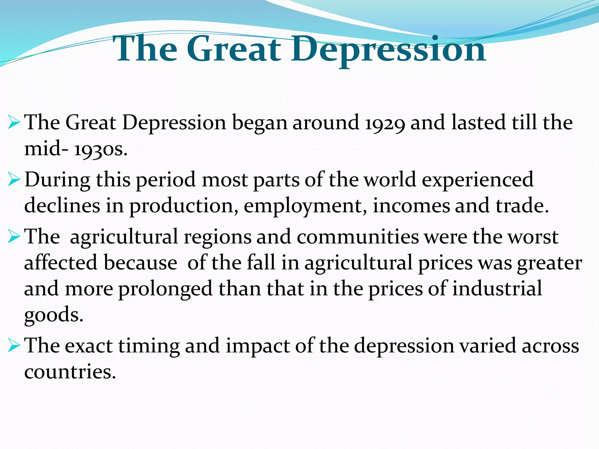 The Great Depression
The Great Depression began around 1929 and lasted till the
mid- 1930s.
During this period most parts of the world experienced
declines in production, employment, incomes and trade.
The agricultural regions and communities were the worst
affected because of the fall in agricultural prices was greater
and more prolonged than that in the prices of industrial
goods.
The exact timing and impact of the depression varied across
countries.
 