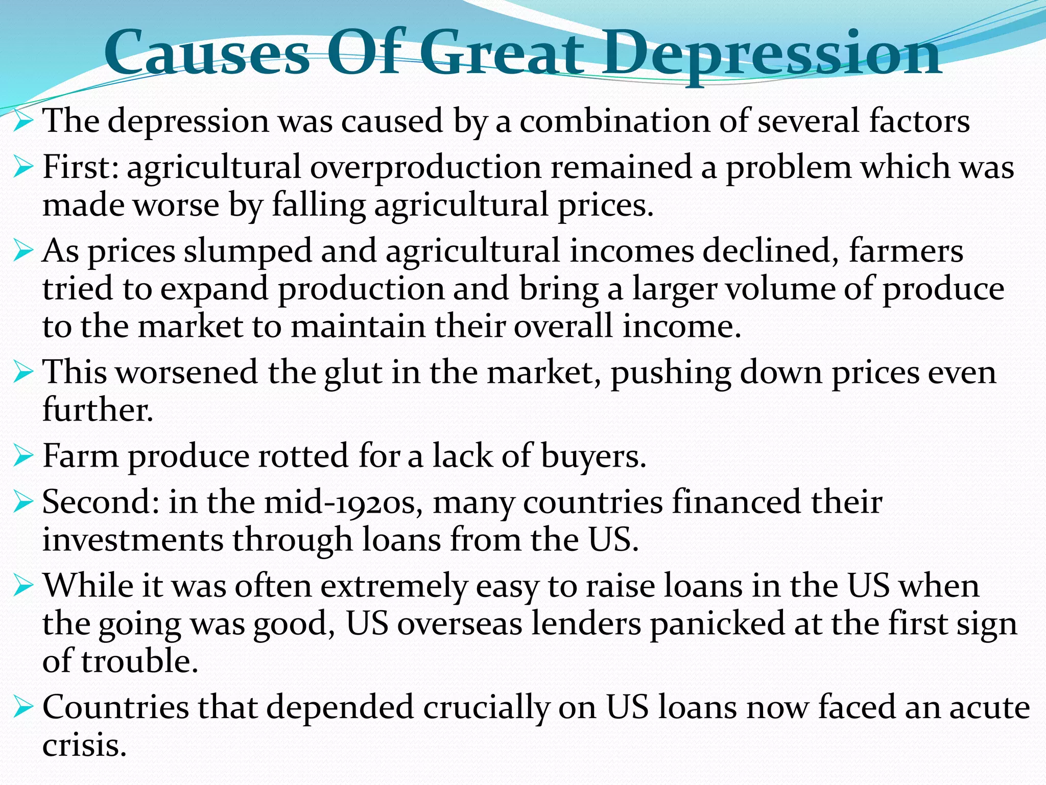 Causes Of Great Depression
 The depression was caused by a combination of several factors
 First: agricultural overproduction remained a problem which was
made worse by falling agricultural prices.
 As prices slumped and agricultural incomes declined, farmers
tried to expand production and bring a larger volume of produce
to the market to maintain their overall income.
 This worsened the glut in the market, pushing down prices even
further.
 Farm produce rotted for a lack of buyers.
 Second: in the mid-1920s, many countries financed their
investments through loans from the US.
 While it was often extremely easy to raise loans in the US when
the going was good, US overseas lenders panicked at the first sign
of trouble.
 Countries that depended crucially on US loans now faced an acute
crisis.
 