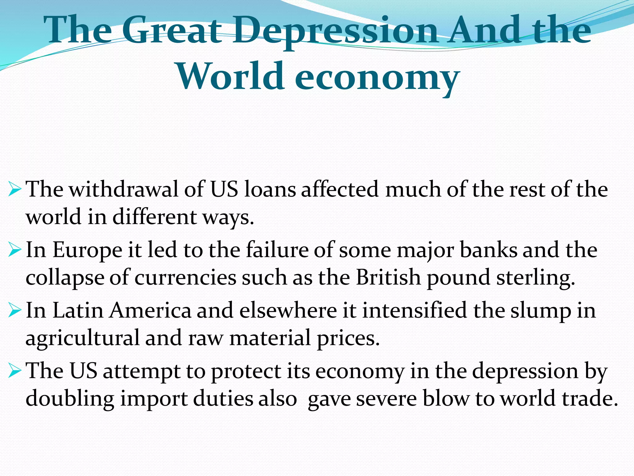 The Great Depression And the
World economy
The withdrawal of US loans affected much of the rest of the
world in different ways.
In Europe it led to the failure of some major banks and the
collapse of currencies such as the British pound sterling.
In Latin America and elsewhere it intensified the slump in
agricultural and raw material prices.
The US attempt to protect its economy in the depression by
doubling import duties also gave severe blow to world trade.
 