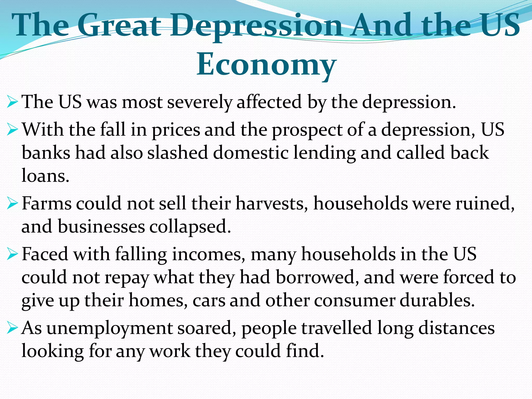 The Great Depression And the US
Economy
The US was most severely affected by the depression.
With the fall in prices and the prospect of a depression, US
banks had also slashed domestic lending and called back
loans.
Farms could not sell their harvests, households were ruined,
and businesses collapsed.
Faced with falling incomes, many households in the US
could not repay what they had borrowed, and were forced to
give up their homes, cars and other consumer durables.
As unemployment soared, people travelled long distances
looking for any work they could find.
 