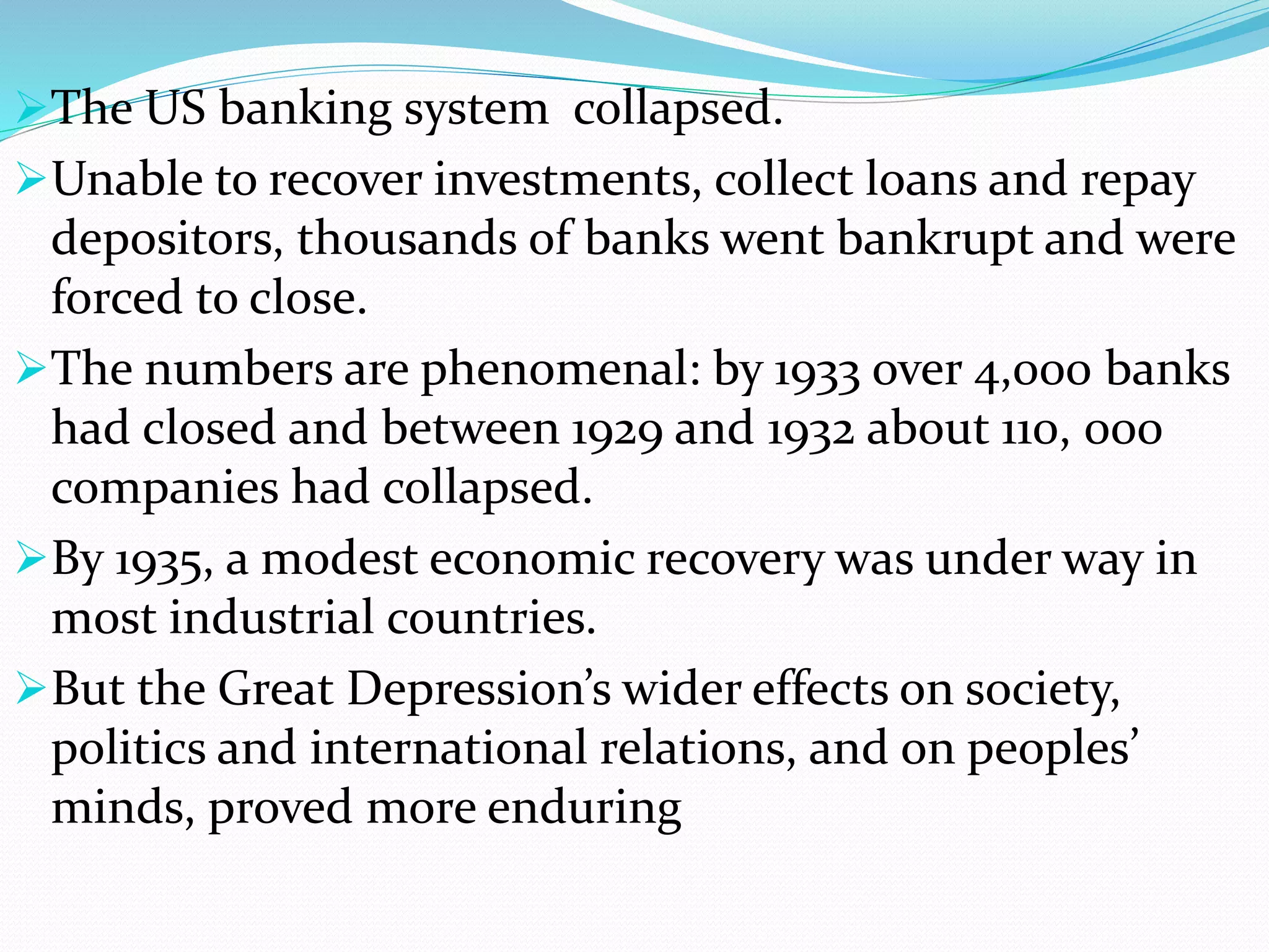 The US banking system collapsed.
Unable to recover investments, collect loans and repay
depositors, thousands of banks went bankrupt and were
forced to close.
The numbers are phenomenal: by 1933 over 4,000 banks
had closed and between 1929 and 1932 about 110, 000
companies had collapsed.
By 1935, a modest economic recovery was under way in
most industrial countries.
But the Great Depression’s wider effects on society,
politics and international relations, and on peoples’
minds, proved more enduring
 