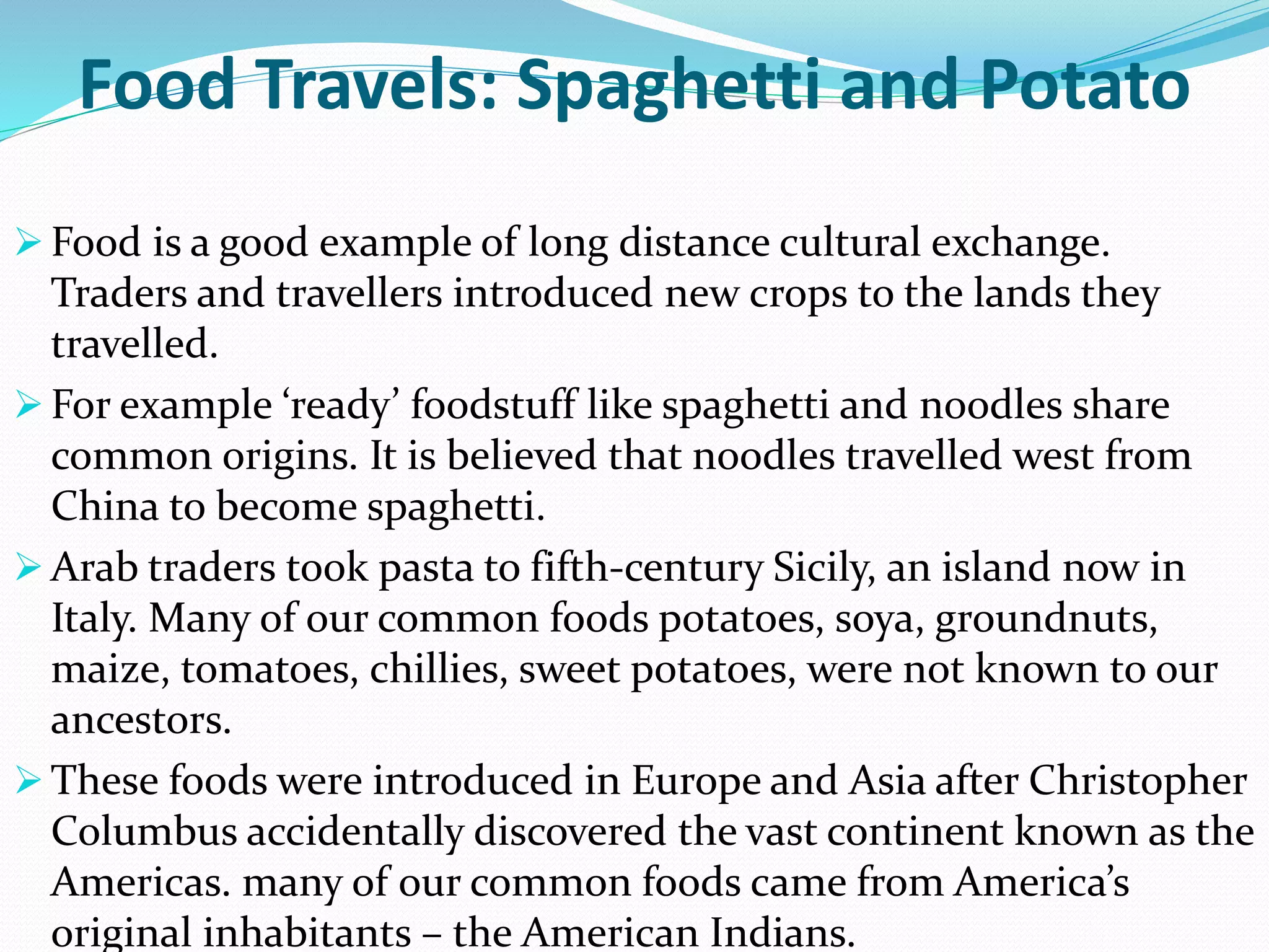 Food Travels: Spaghetti and Potato
 Food is a good example of long distance cultural exchange.
Traders and travellers introduced new crops to the lands they
travelled.
 For example ‘ready’ foodstuff like spaghetti and noodles share
common origins. It is believed that noodles travelled west from
China to become spaghetti.
 Arab traders took pasta to fifth-century Sicily, an island now in
Italy. Many of our common foods potatoes, soya, groundnuts,
maize, tomatoes, chillies, sweet potatoes, were not known to our
ancestors.
 These foods were introduced in Europe and Asia after Christopher
Columbus accidentally discovered the vast continent known as the
Americas. many of our common foods came from America’s
original inhabitants – the American Indians.
 