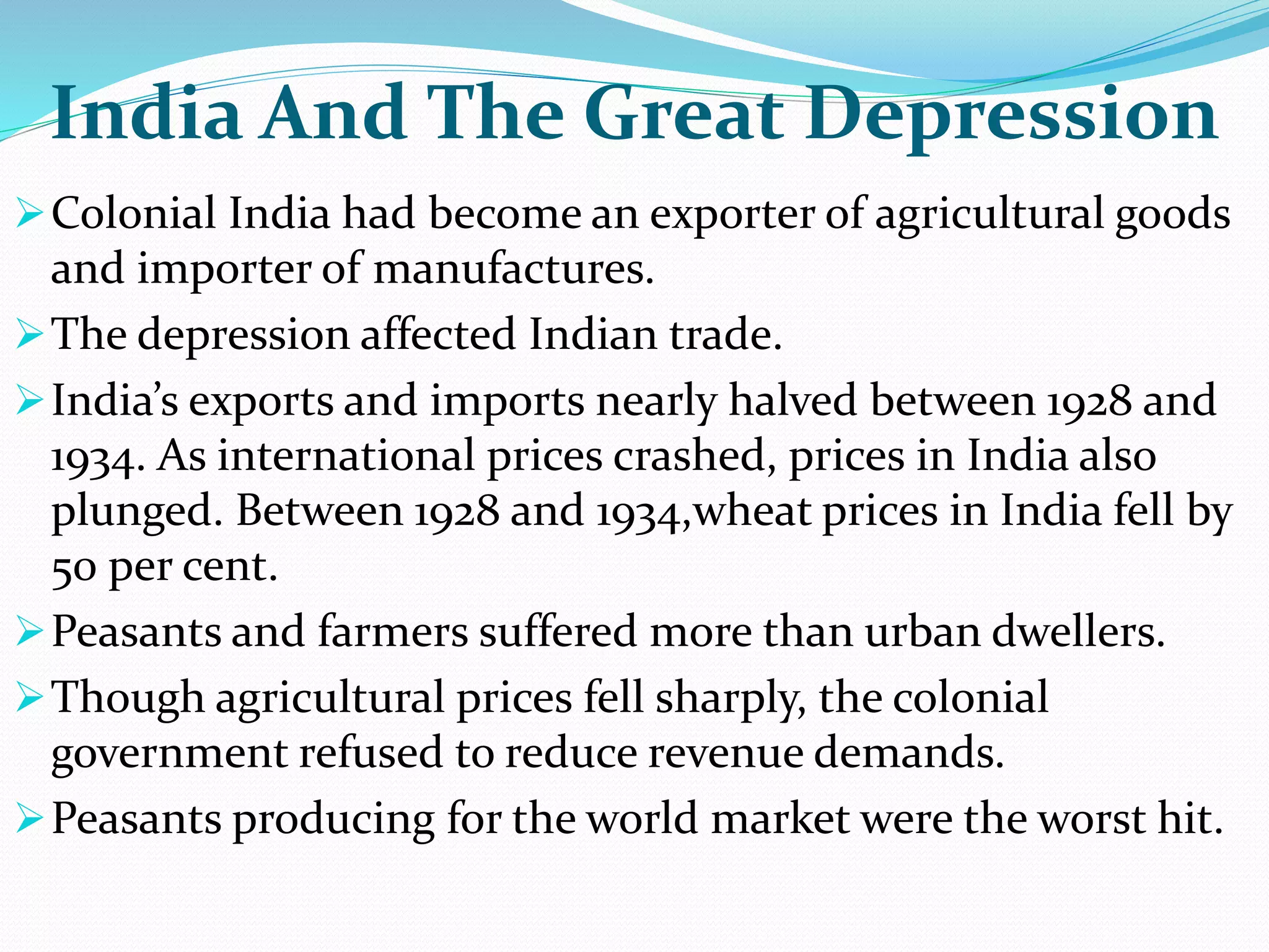 India And The Great Depression
Colonial India had become an exporter of agricultural goods
and importer of manufactures.
The depression affected Indian trade.
India’s exports and imports nearly halved between 1928 and
1934. As international prices crashed, prices in India also
plunged. Between 1928 and 1934,wheat prices in India fell by
50 per cent.
Peasants and farmers suffered more than urban dwellers.
Though agricultural prices fell sharply, the colonial
government refused to reduce revenue demands.
Peasants producing for the world market were the worst hit.
 