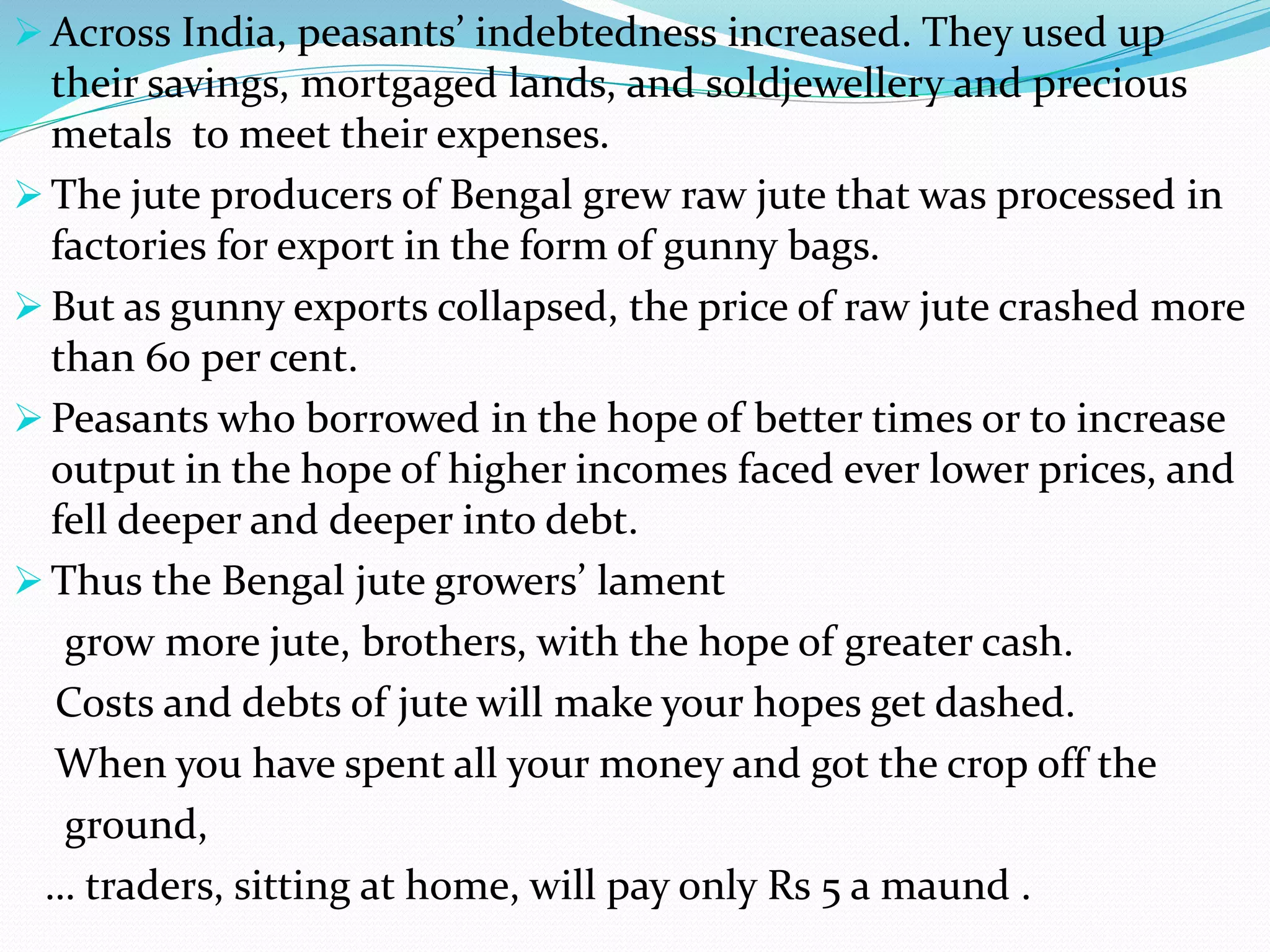  Across India, peasants’ indebtedness increased. They used up
their savings, mortgaged lands, and soldjewellery and precious
metals to meet their expenses.
 The jute producers of Bengal grew raw jute that was processed in
factories for export in the form of gunny bags.
 But as gunny exports collapsed, the price of raw jute crashed more
than 60 per cent.
 Peasants who borrowed in the hope of better times or to increase
output in the hope of higher incomes faced ever lower prices, and
fell deeper and deeper into debt.
 Thus the Bengal jute growers’ lament
grow more jute, brothers, with the hope of greater cash.
Costs and debts of jute will make your hopes get dashed.
When you have spent all your money and got the crop off the
ground,
… traders, sitting at home, will pay only Rs 5 a maund .
 