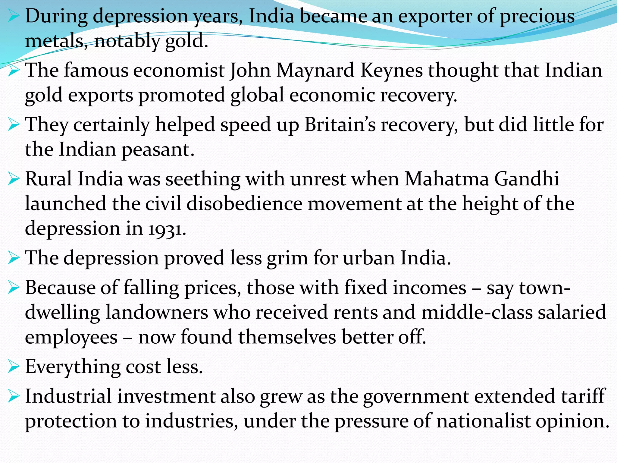  During depression years, India became an exporter of precious
metals, notably gold.
 The famous economist John Maynard Keynes thought that Indian
gold exports promoted global economic recovery.
 They certainly helped speed up Britain’s recovery, but did little for
the Indian peasant.
 Rural India was seething with unrest when Mahatma Gandhi
launched the civil disobedience movement at the height of the
depression in 1931.
 The depression proved less grim for urban India.
 Because of falling prices, those with fixed incomes – say town-
dwelling landowners who received rents and middle-class salaried
employees – now found themselves better off.
 Everything cost less.
 Industrial investment also grew as the government extended tariff
protection to industries, under the pressure of nationalist opinion.
 