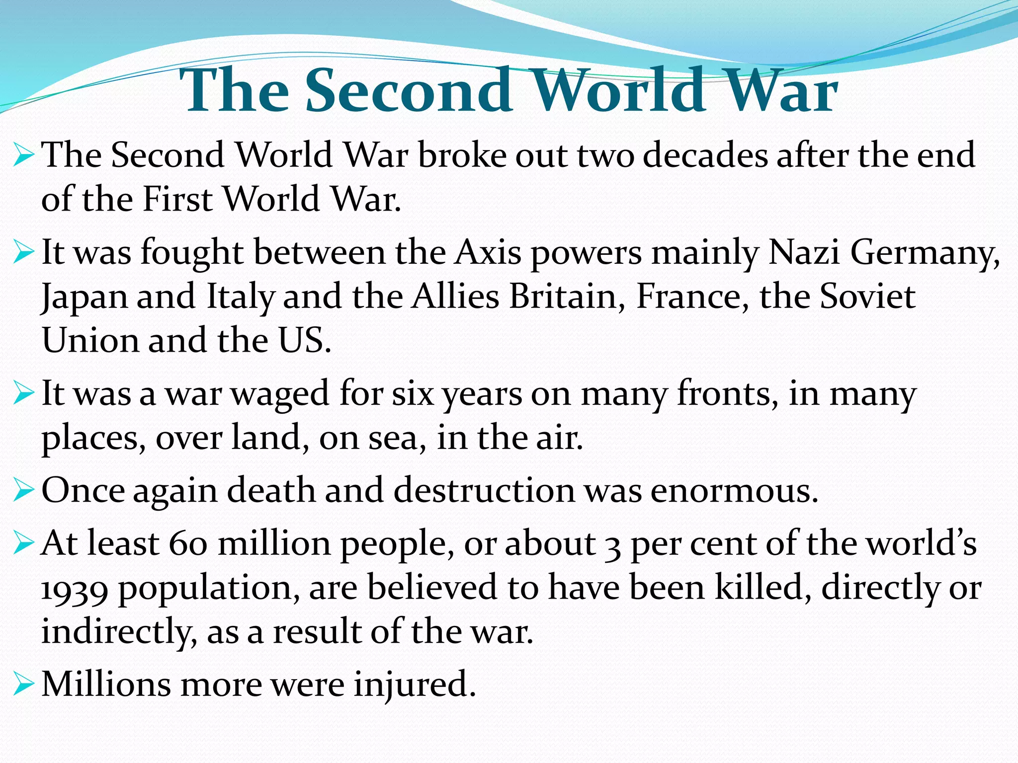 The Second World War
The Second World War broke out two decades after the end
of the First World War.
It was fought between the Axis powers mainly Nazi Germany,
Japan and Italy and the Allies Britain, France, the Soviet
Union and the US.
It was a war waged for six years on many fronts, in many
places, over land, on sea, in the air.
Once again death and destruction was enormous.
At least 60 million people, or about 3 per cent of the world’s
1939 population, are believed to have been killed, directly or
indirectly, as a result of the war.
Millions more were injured.
 