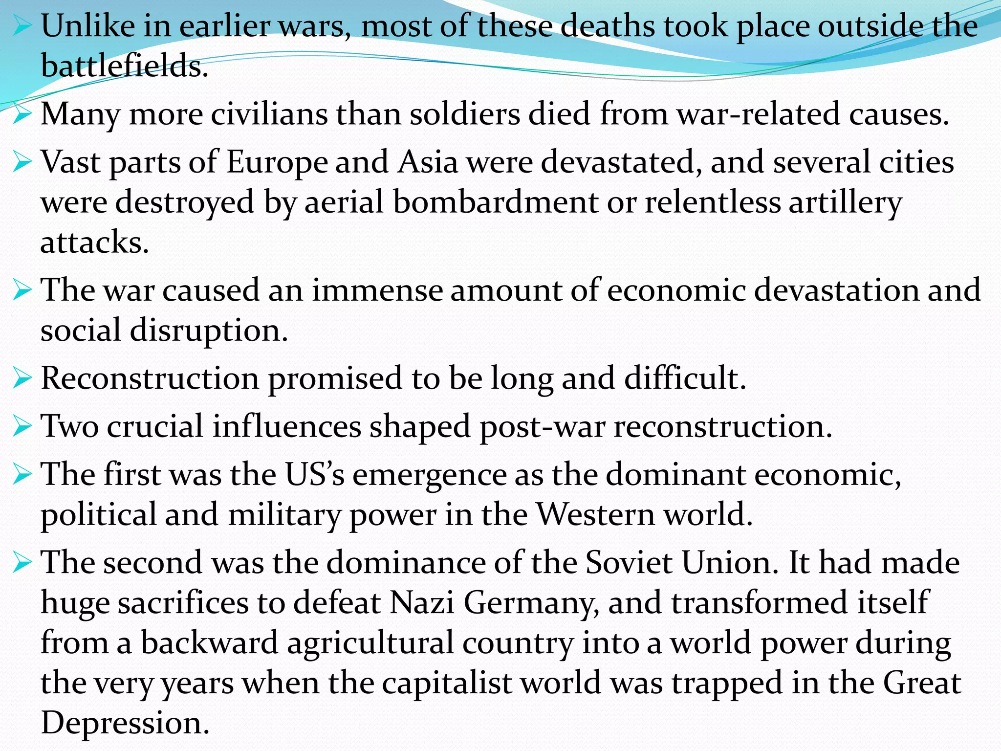  Unlike in earlier wars, most of these deaths took place outside the
battlefields.
 Many more civilians than soldiers died from war-related causes.
 Vast parts of Europe and Asia were devastated, and several cities
were destroyed by aerial bombardment or relentless artillery
attacks.
 The war caused an immense amount of economic devastation and
social disruption.
 Reconstruction promised to be long and difficult.
 Two crucial influences shaped post-war reconstruction.
 The first was the US’s emergence as the dominant economic,
political and military power in the Western world.
 The second was the dominance of the Soviet Union. It had made
huge sacrifices to defeat Nazi Germany, and transformed itself
from a backward agricultural country into a world power during
the very years when the capitalist world was trapped in the Great
Depression.
 