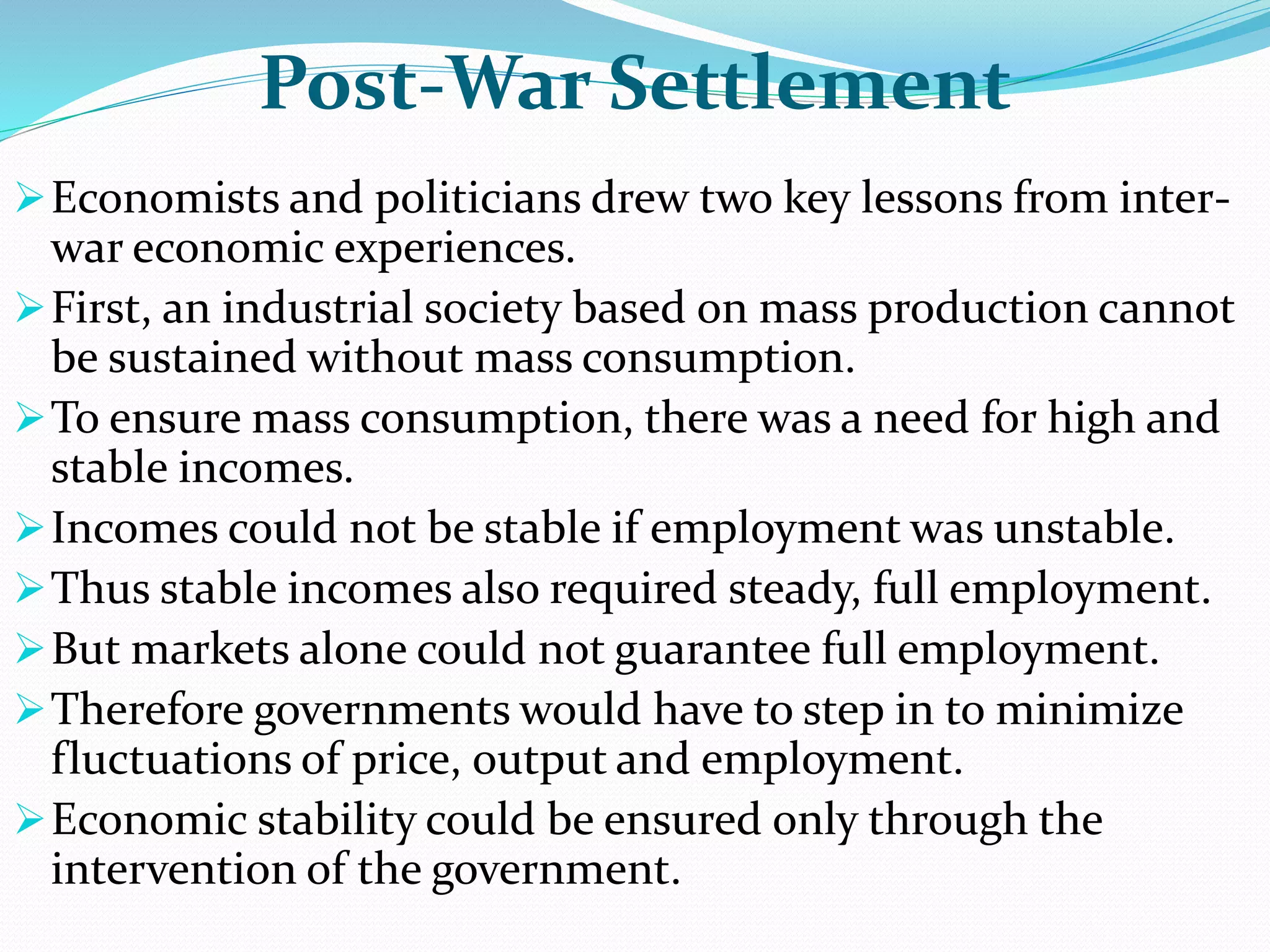 Post-War Settlement
Economists and politicians drew two key lessons from inter-
war economic experiences.
First, an industrial society based on mass production cannot
be sustained without mass consumption.
To ensure mass consumption, there was a need for high and
stable incomes.
Incomes could not be stable if employment was unstable.
Thus stable incomes also required steady, full employment.
But markets alone could not guarantee full employment.
Therefore governments would have to step in to minimize
fluctuations of price, output and employment.
Economic stability could be ensured only through the
intervention of the government.
 