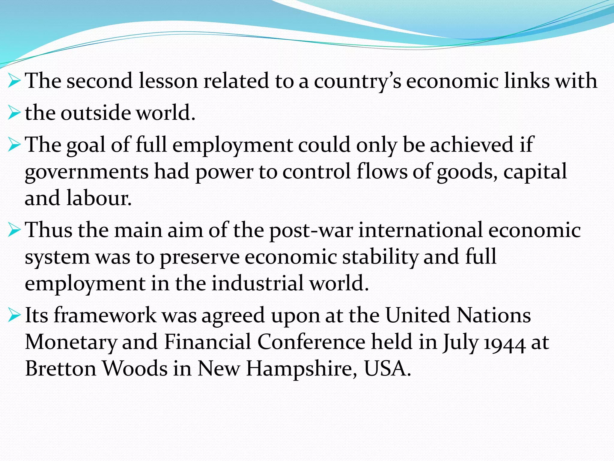 The second lesson related to a country’s economic links with
the outside world.
The goal of full employment could only be achieved if
governments had power to control flows of goods, capital
and labour.
Thus the main aim of the post-war international economic
system was to preserve economic stability and full
employment in the industrial world.
Its framework was agreed upon at the United Nations
Monetary and Financial Conference held in July 1944 at
Bretton Woods in New Hampshire, USA.
 